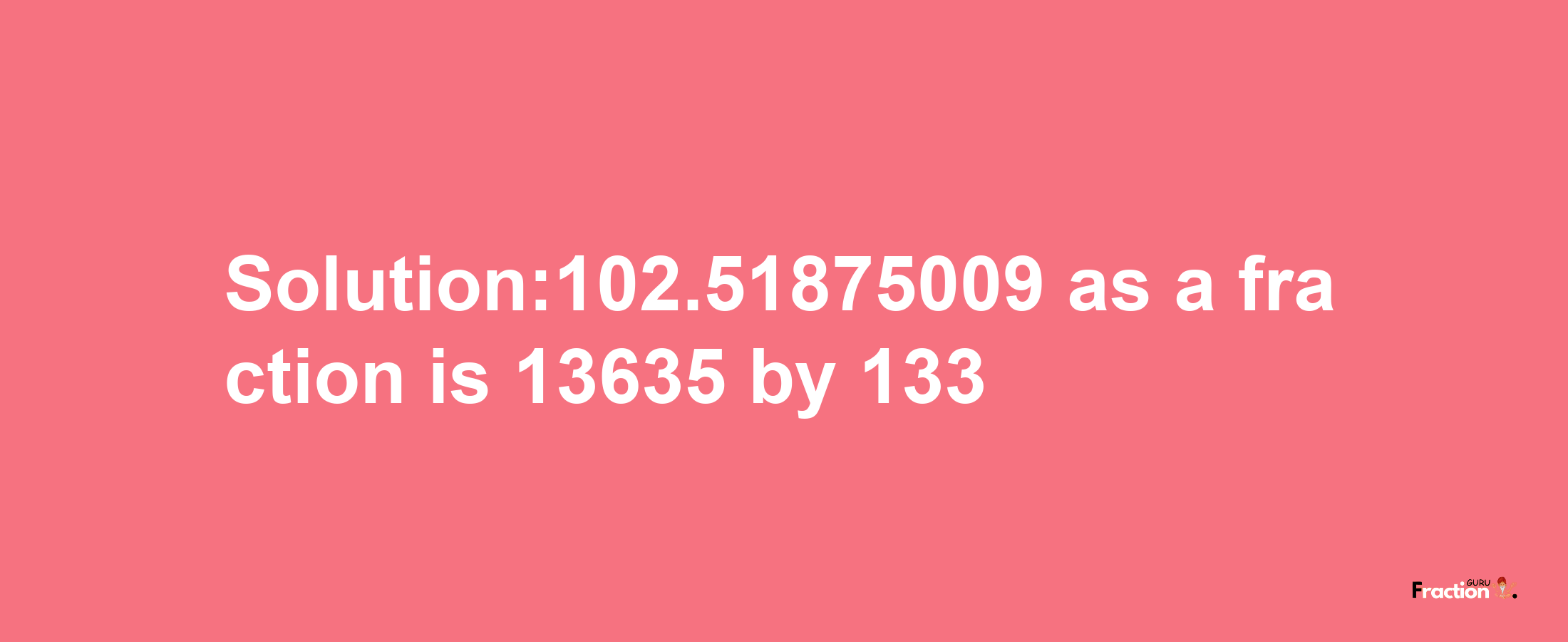 Solution:102.51875009 as a fraction is 13635/133