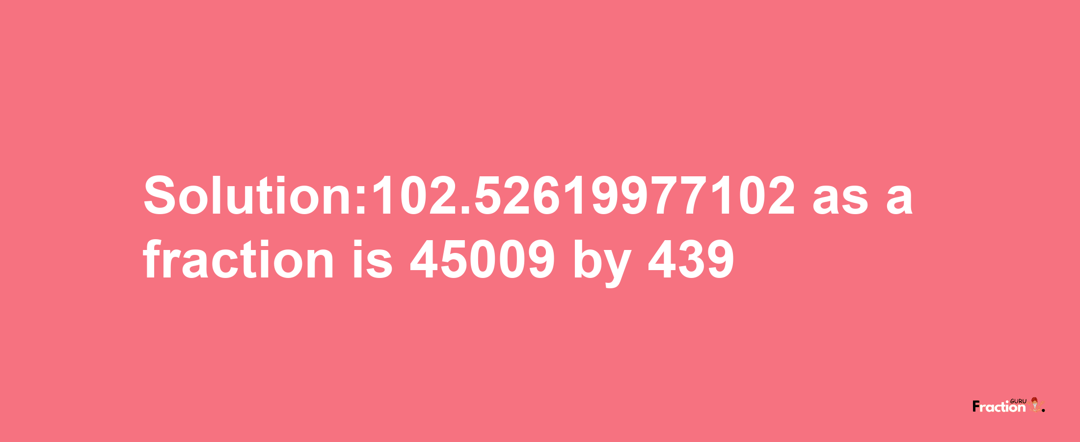 Solution:102.52619977102 as a fraction is 45009/439