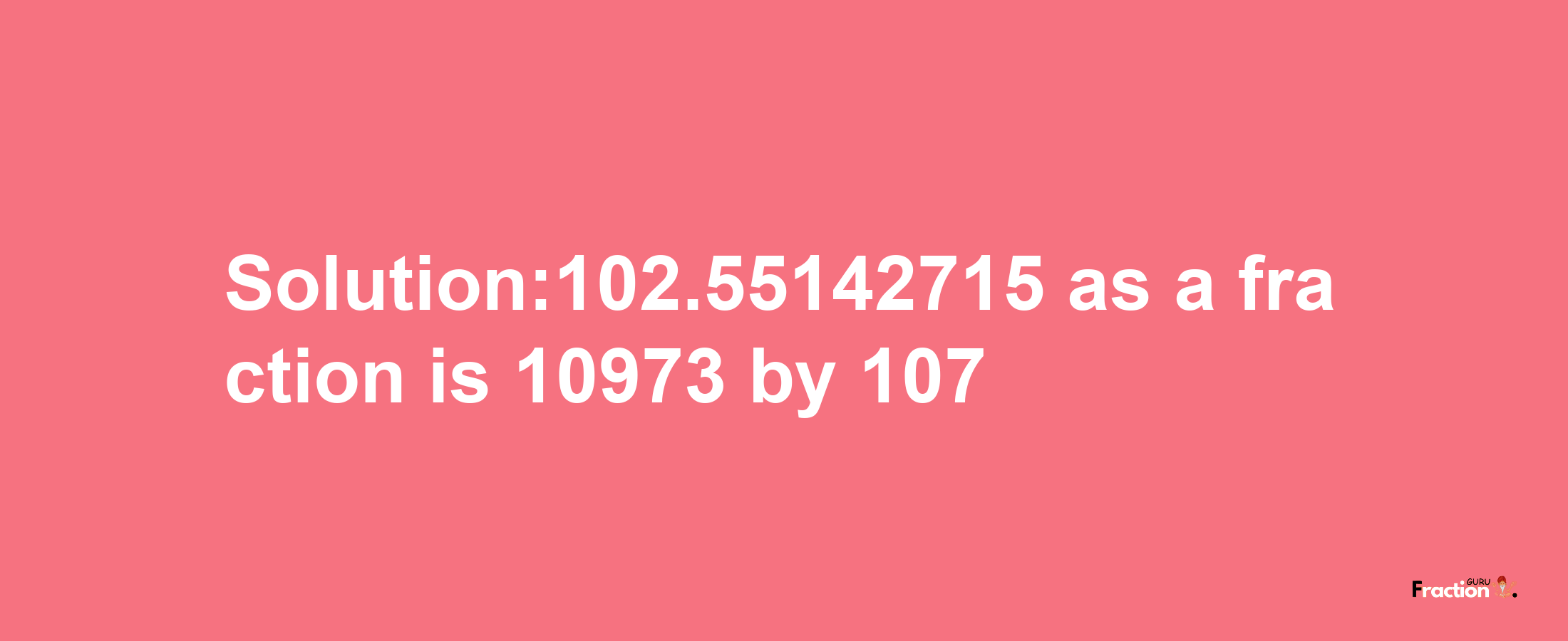 Solution:102.55142715 as a fraction is 10973/107