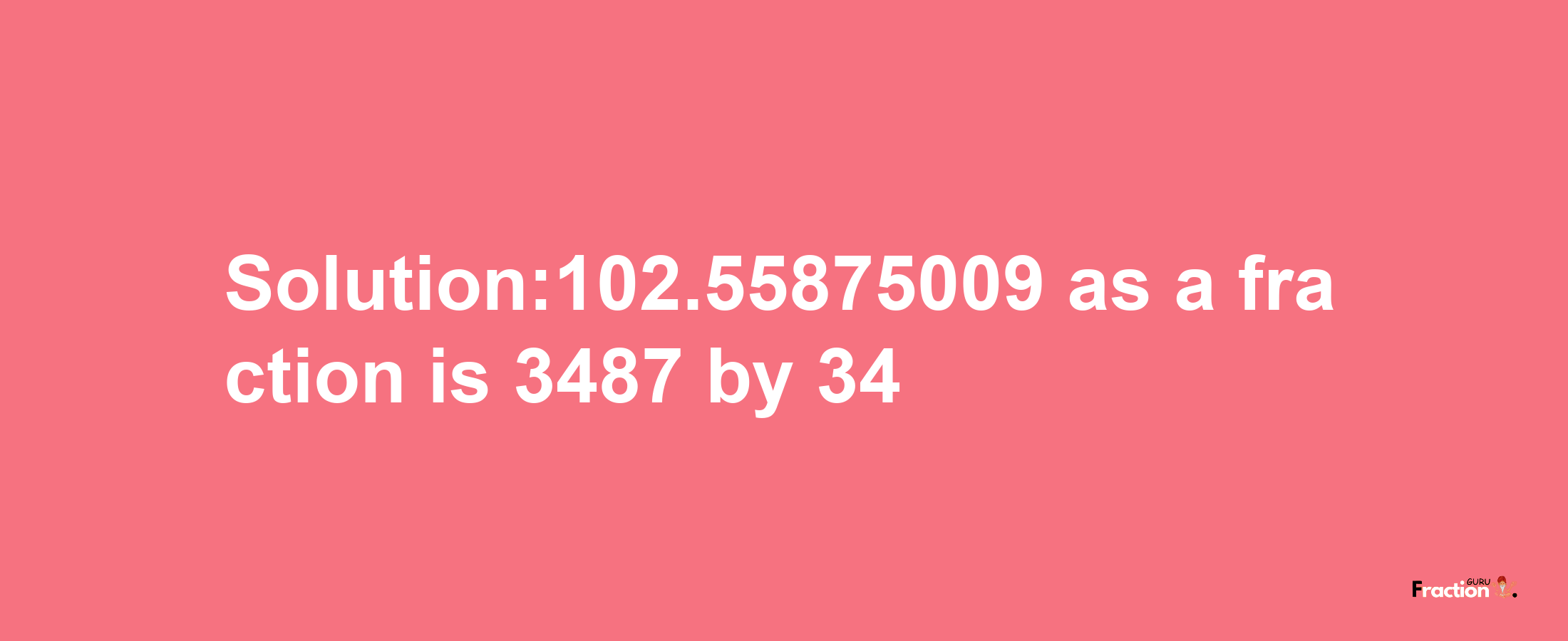 Solution:102.55875009 as a fraction is 3487/34