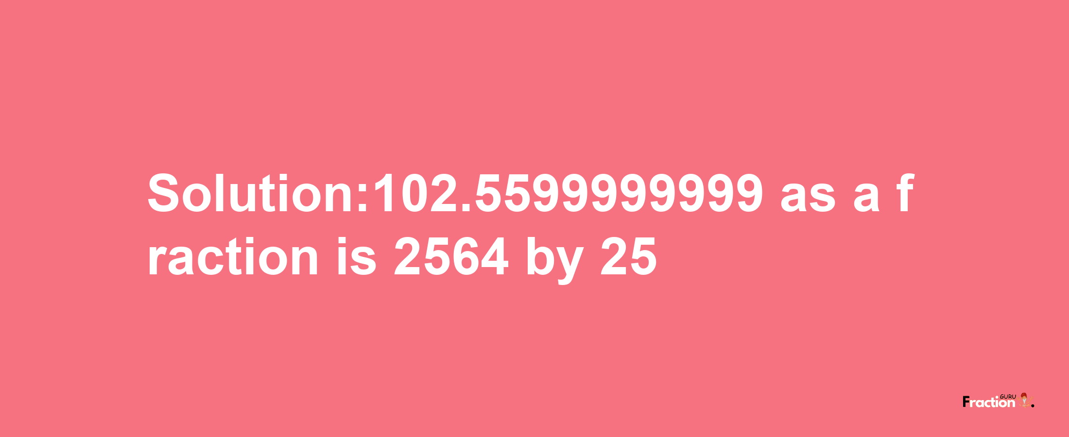 Solution:102.5599999999 as a fraction is 2564/25