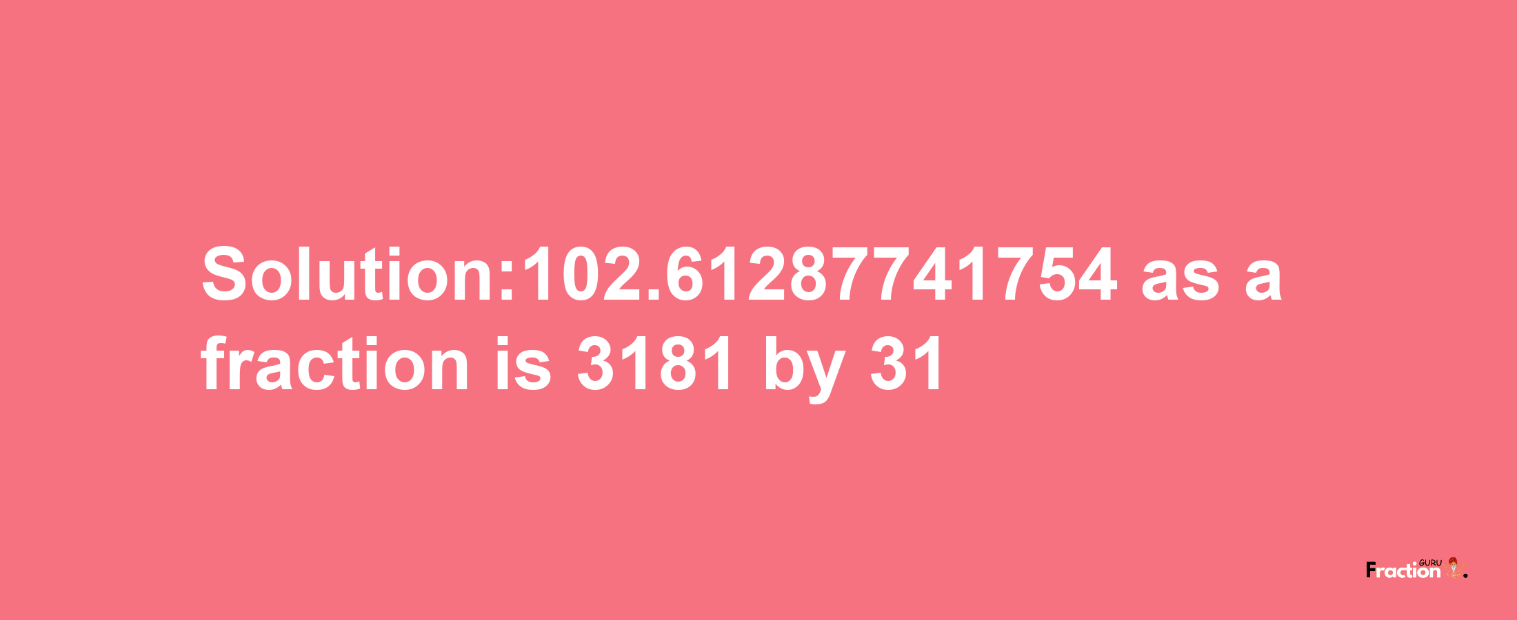 Solution:102.61287741754 as a fraction is 3181/31