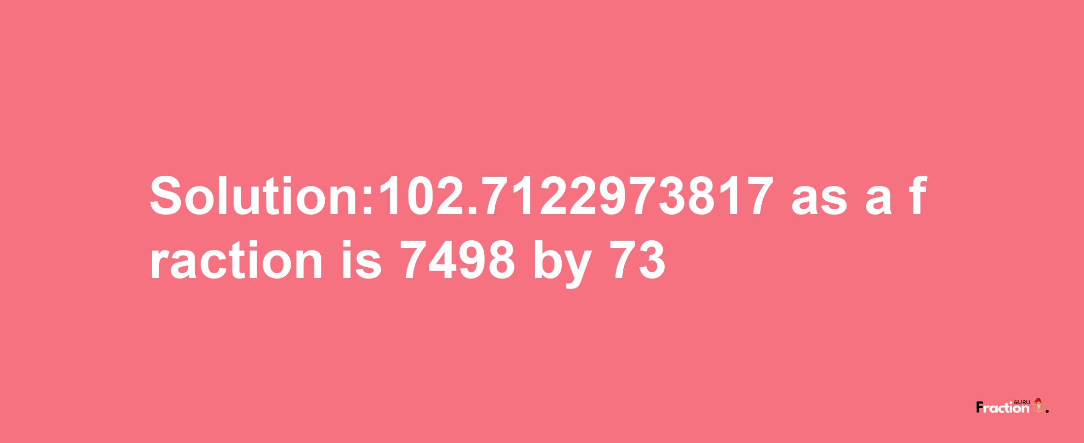 Solution:102.7122973817 as a fraction is 7498/73