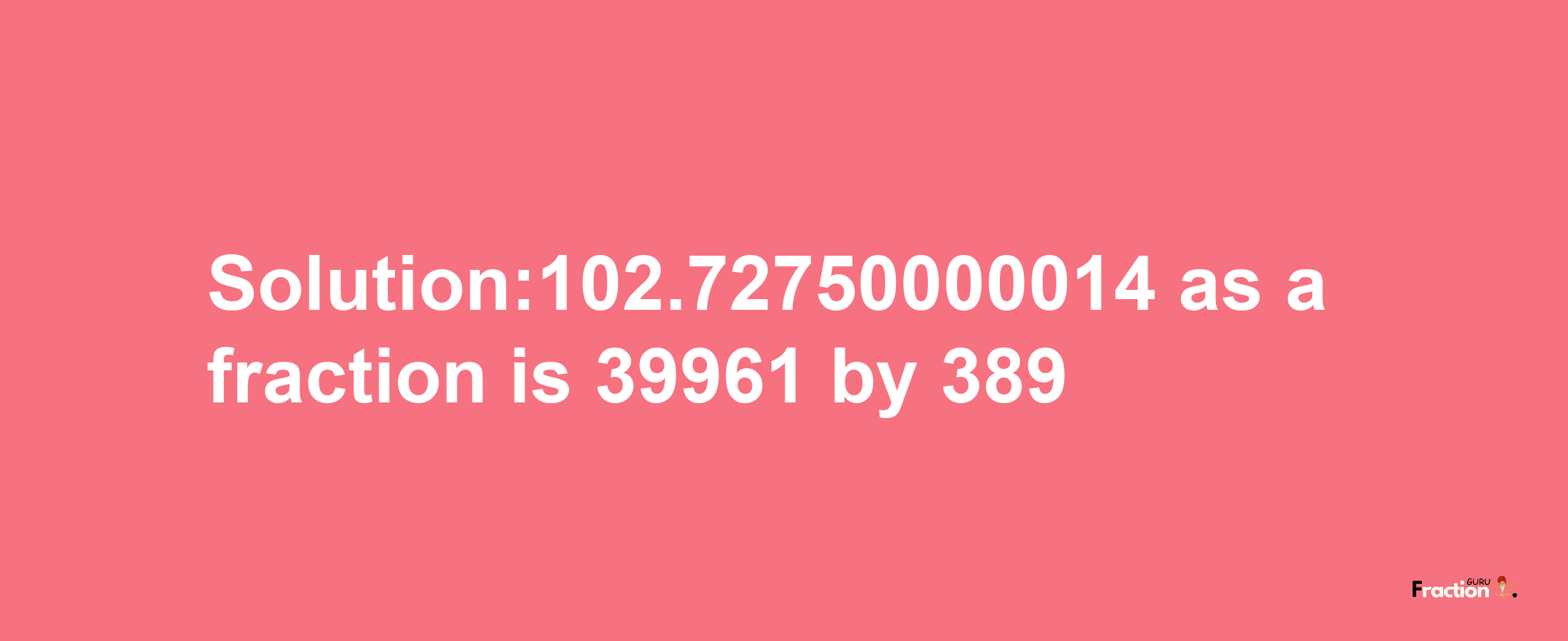 Solution:102.72750000014 as a fraction is 39961/389