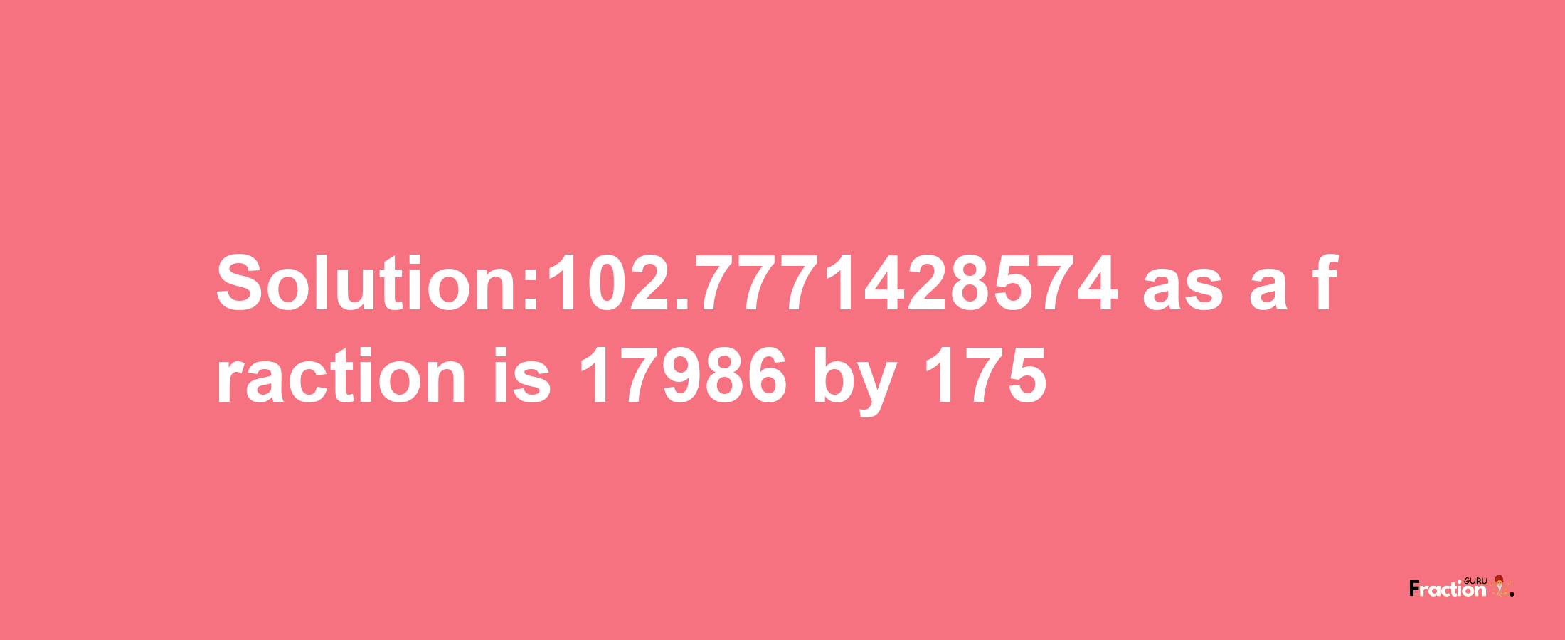 Solution:102.7771428574 as a fraction is 17986/175