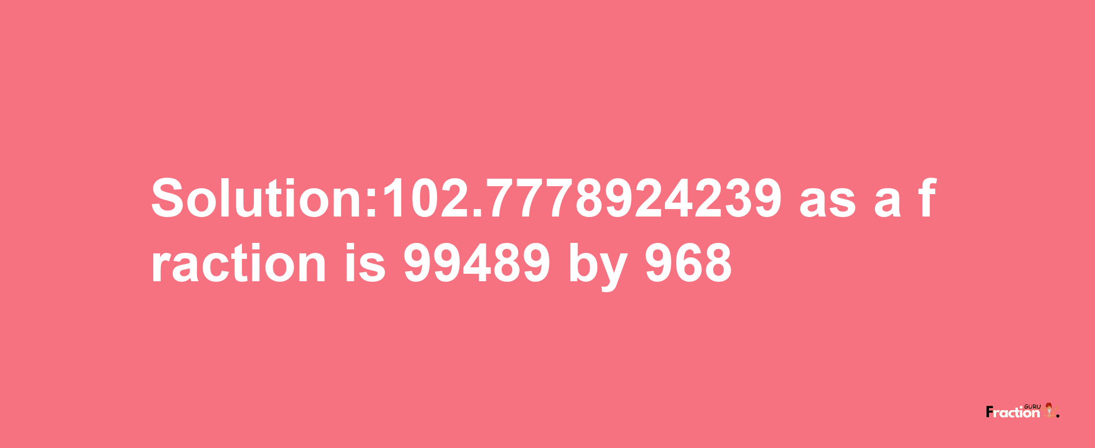 Solution:102.7778924239 as a fraction is 99489/968