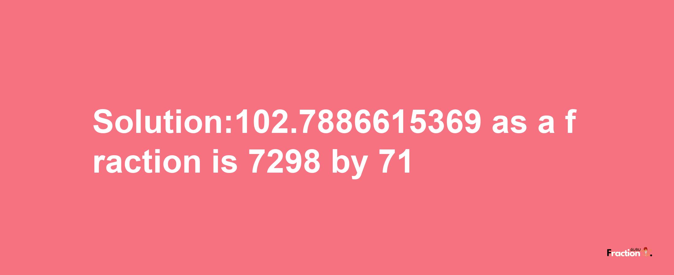 Solution:102.7886615369 as a fraction is 7298/71