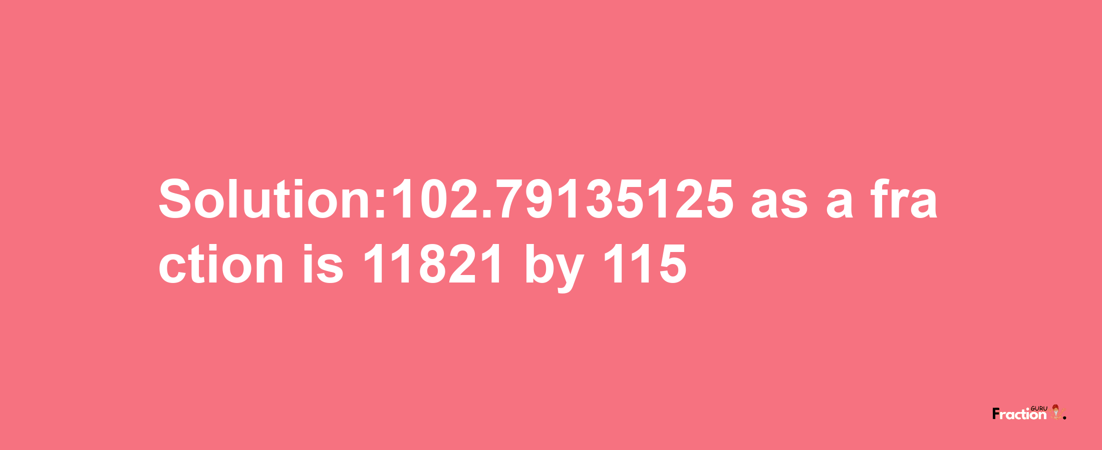 Solution:102.79135125 as a fraction is 11821/115