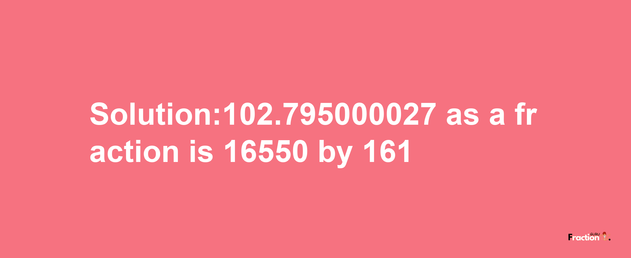 Solution:102.795000027 as a fraction is 16550/161