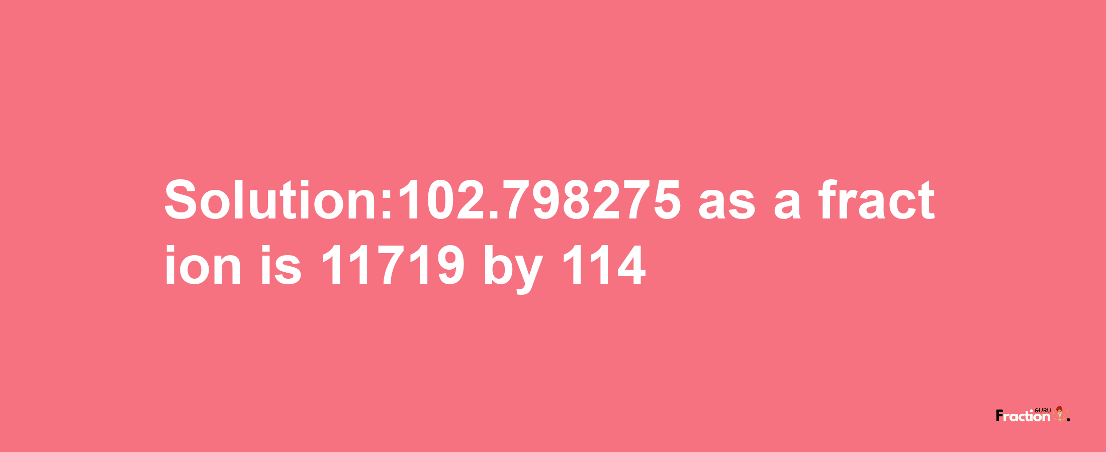 Solution:102.798275 as a fraction is 11719/114