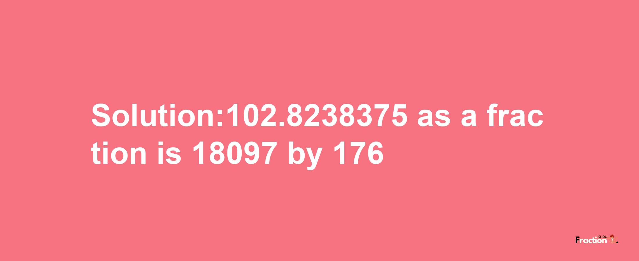 Solution:102.8238375 as a fraction is 18097/176