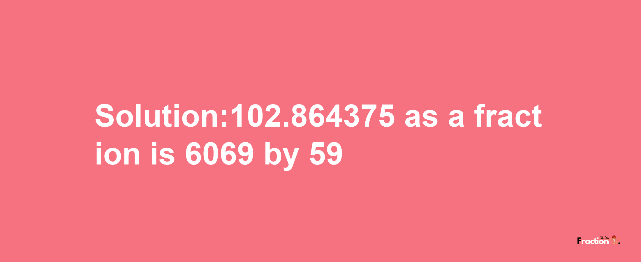 Solution:102.864375 as a fraction is 6069/59