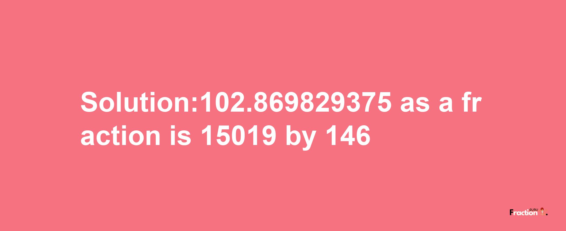 Solution:102.869829375 as a fraction is 15019/146