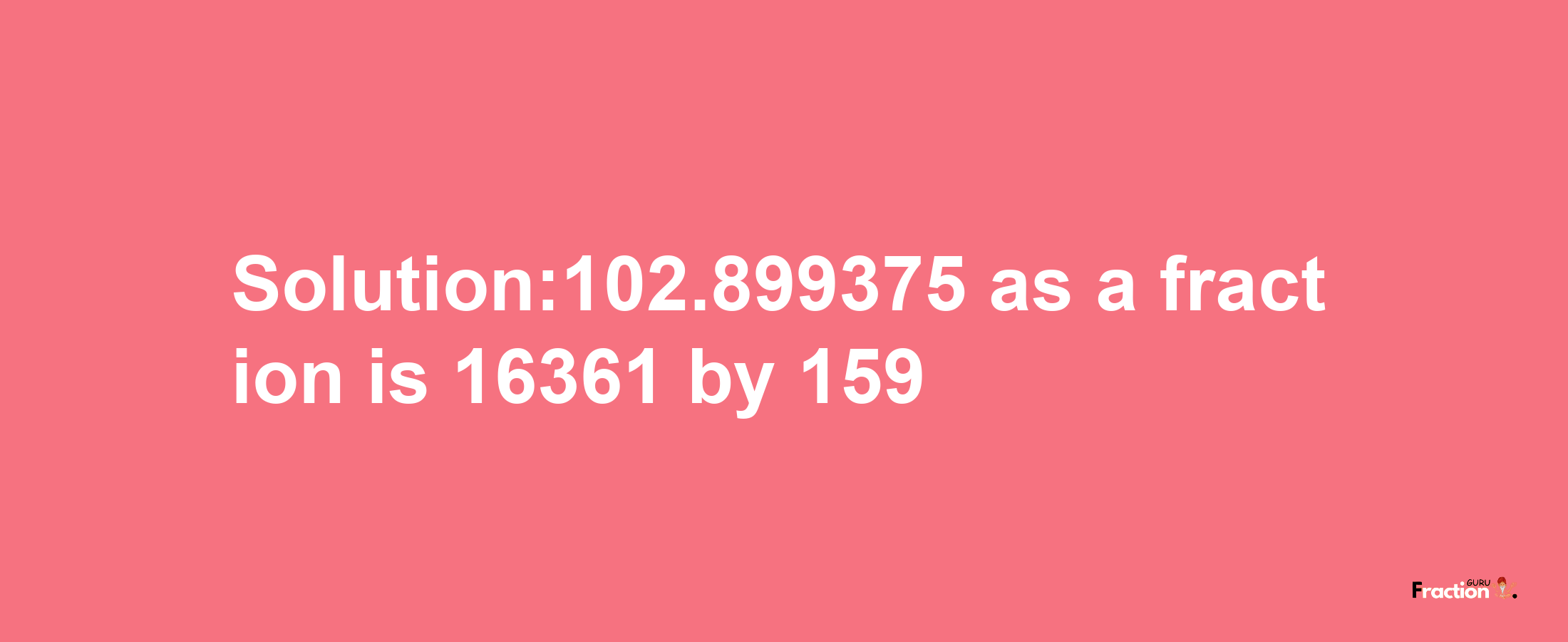 Solution:102.899375 as a fraction is 16361/159