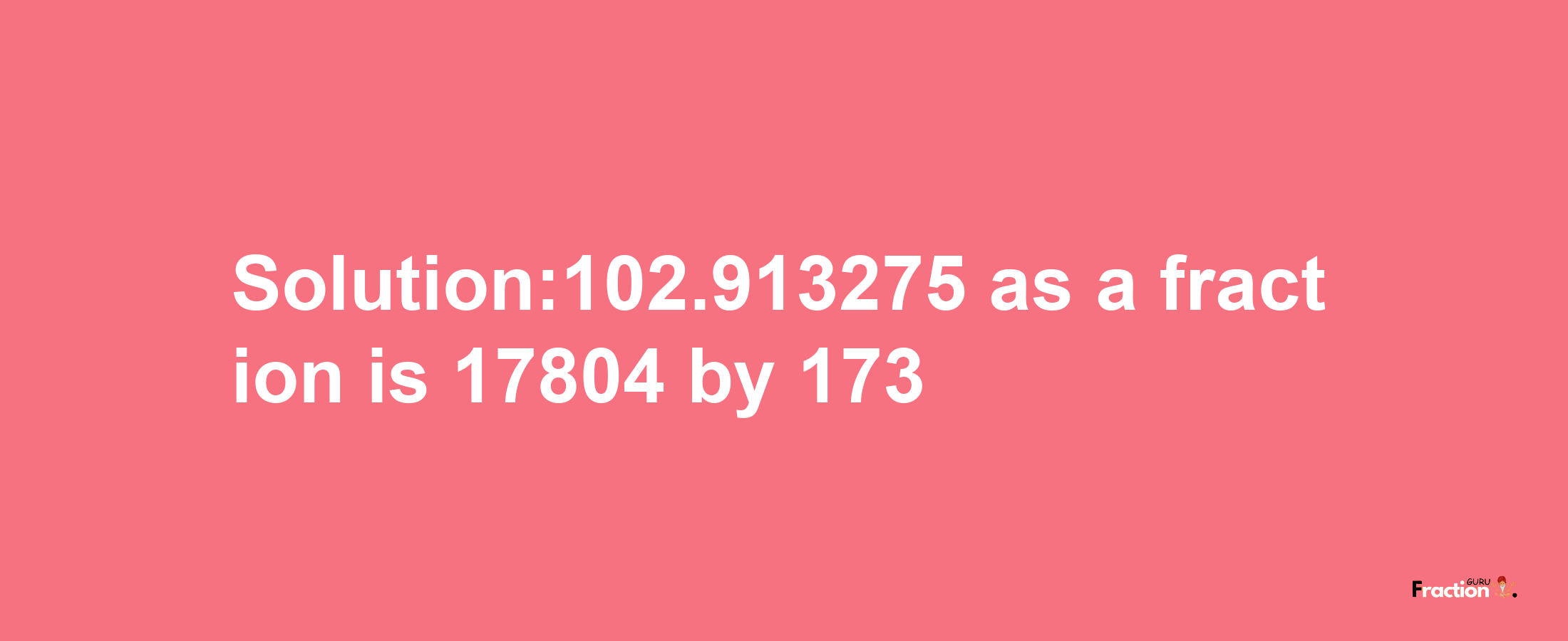 Solution:102.913275 as a fraction is 17804/173