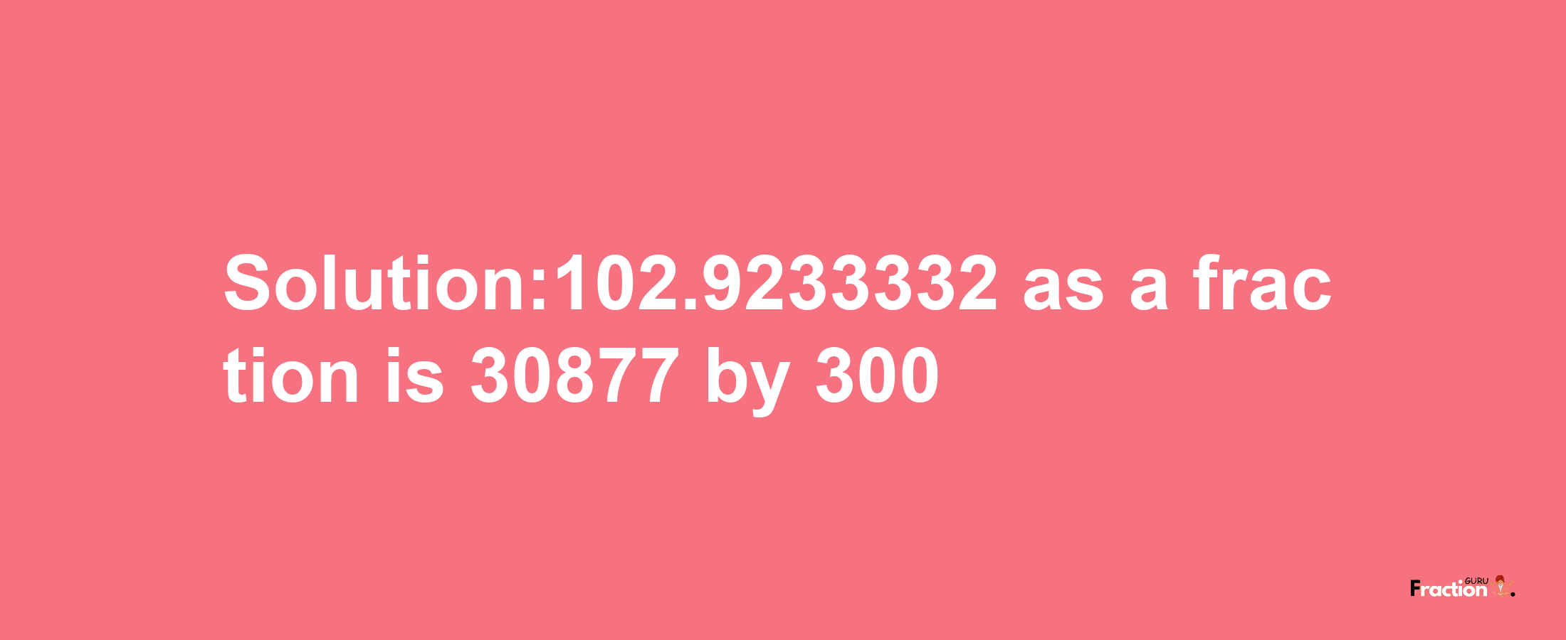 Solution:102.9233332 as a fraction is 30877/300