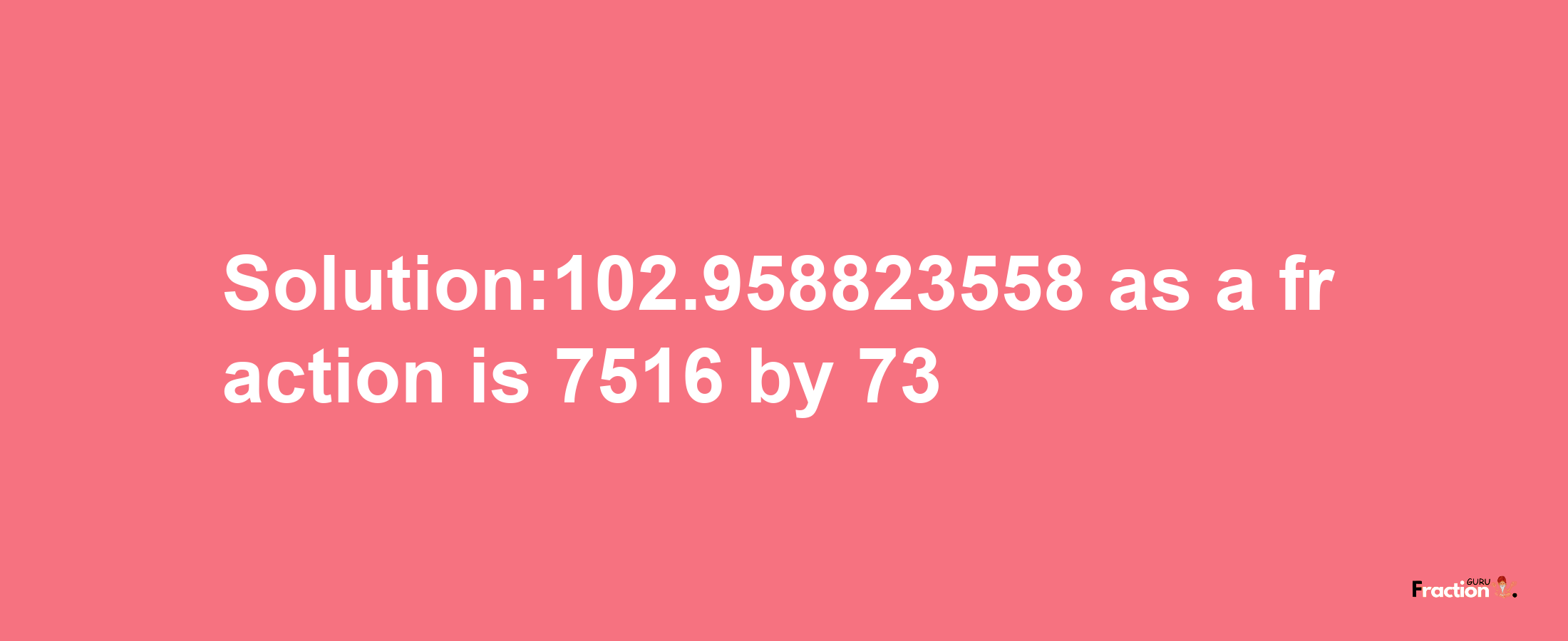 Solution:102.958823558 as a fraction is 7516/73