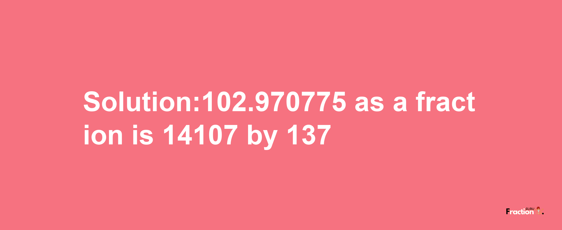 Solution:102.970775 as a fraction is 14107/137