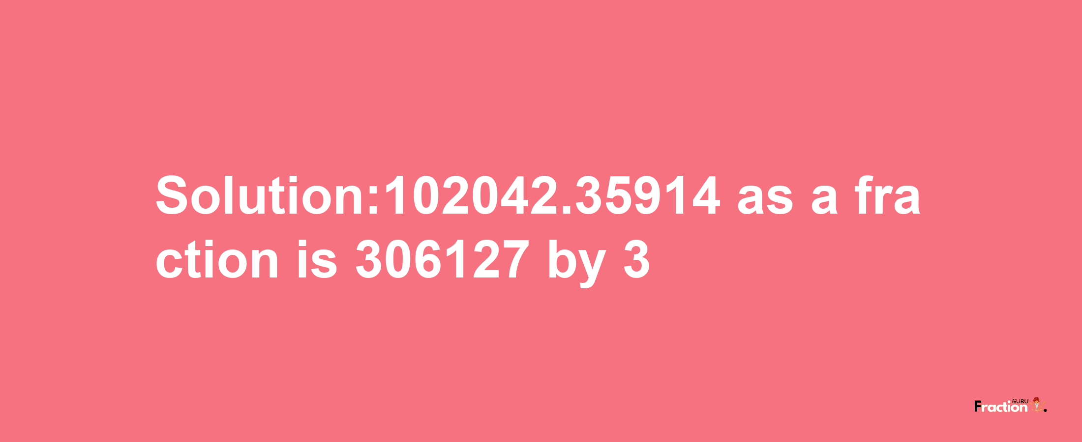 Solution:102042.35914 as a fraction is 306127/3