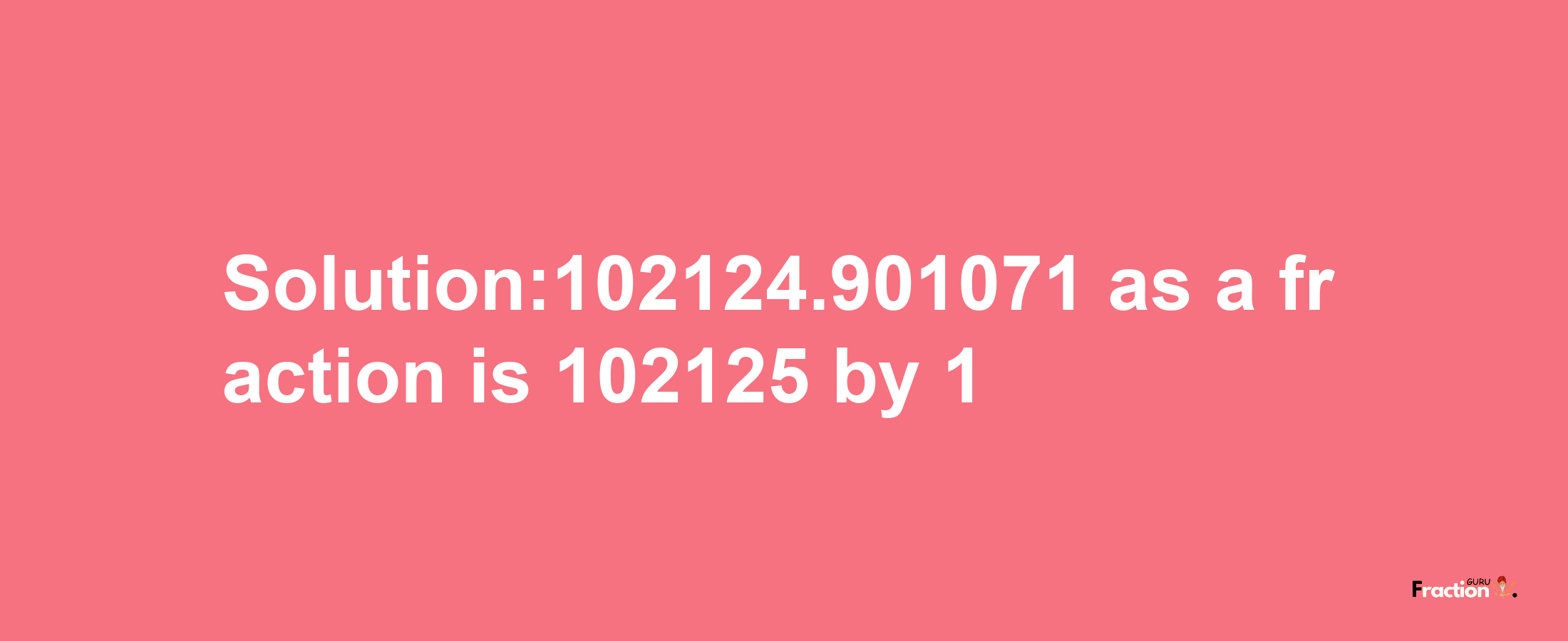 Solution:102124.901071 as a fraction is 102125/1