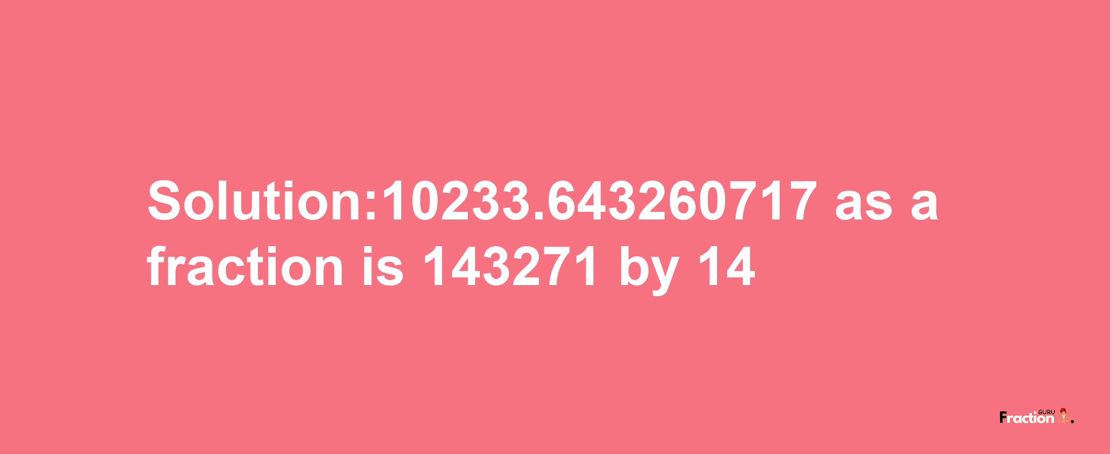 Solution:10233.643260717 as a fraction is 143271/14