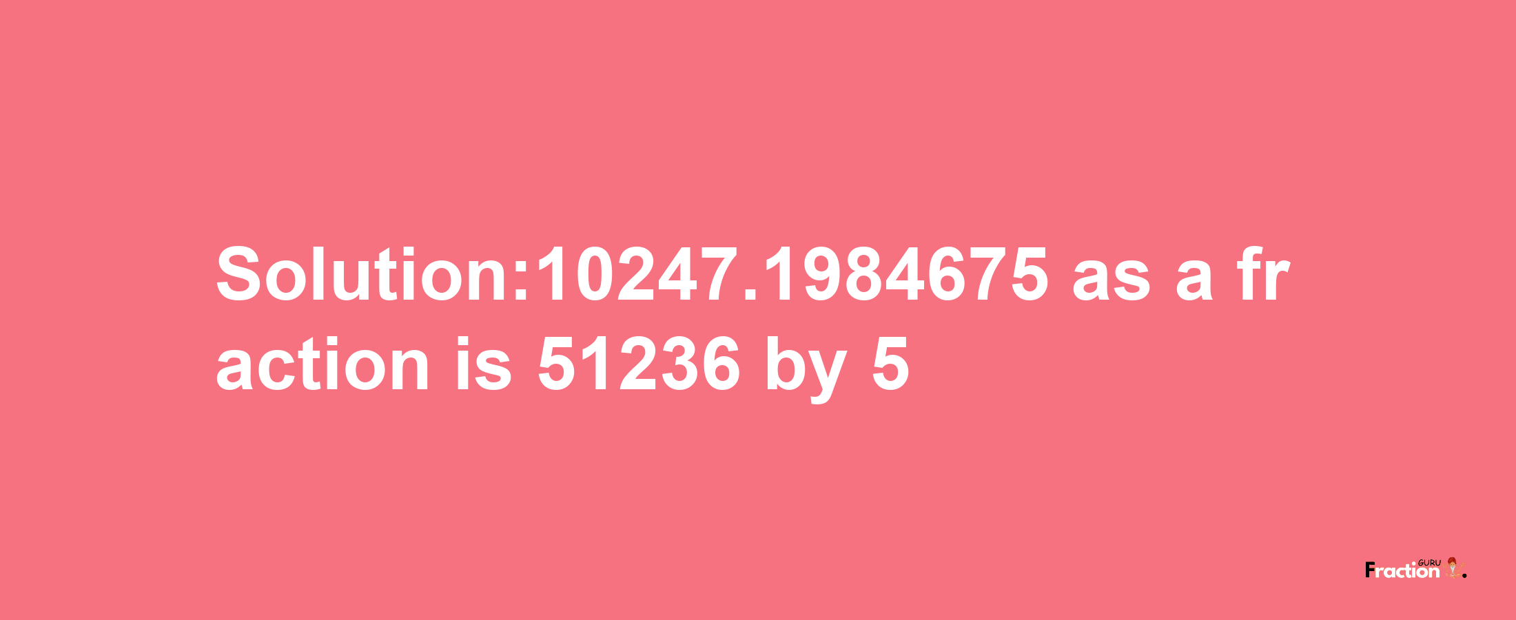 Solution:10247.1984675 as a fraction is 51236/5