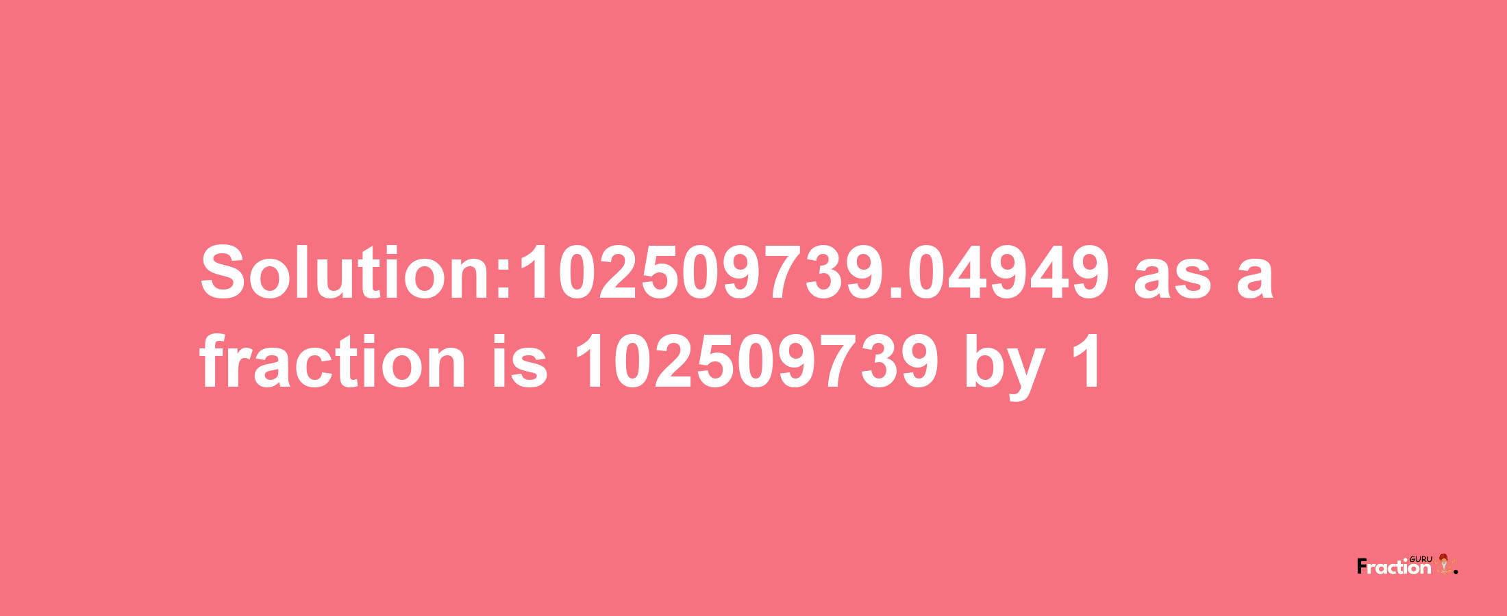 Solution:102509739.04949 as a fraction is 102509739/1