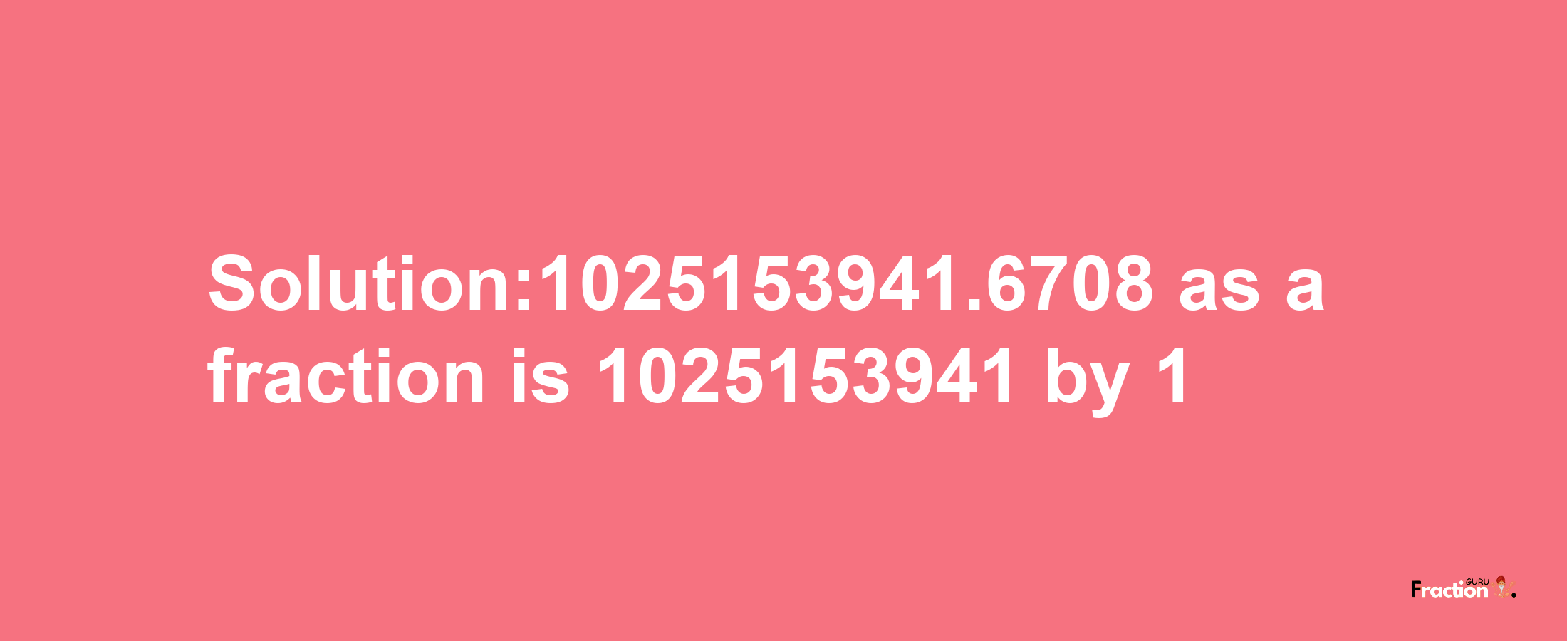 Solution:1025153941.6708 as a fraction is 1025153941/1