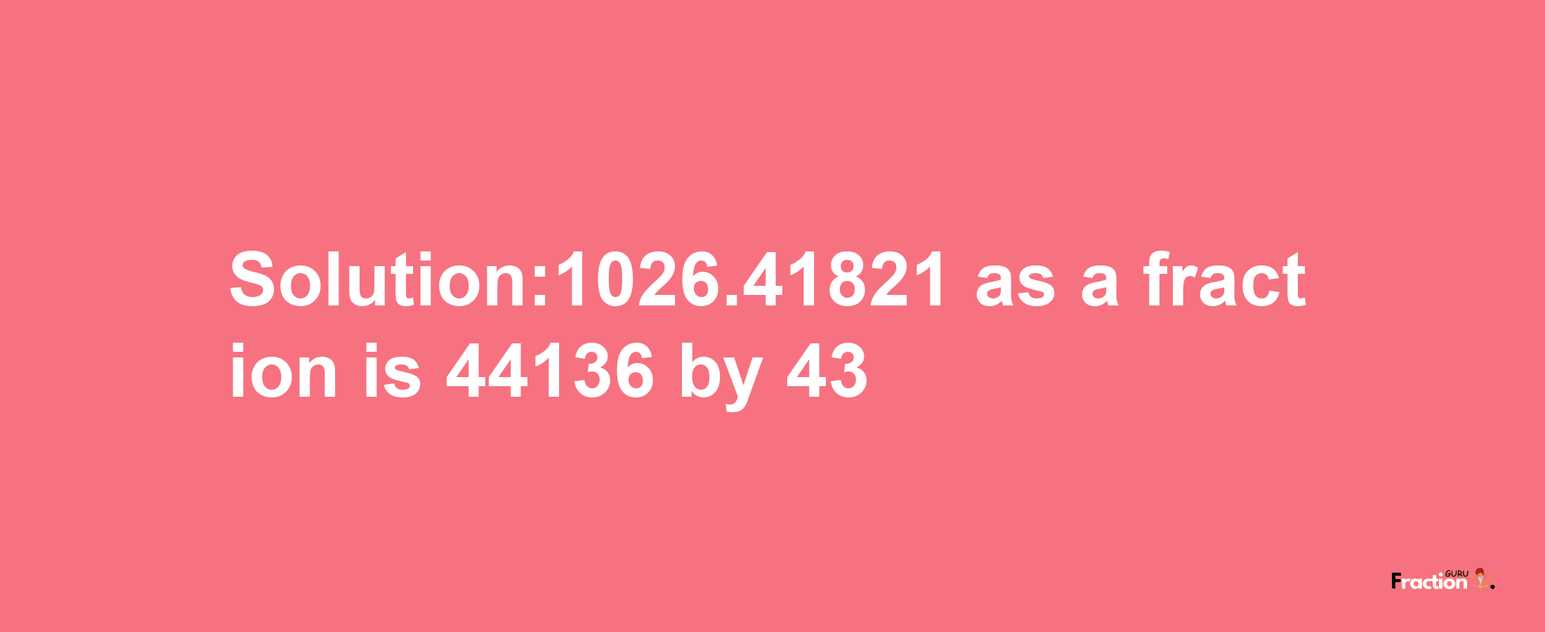 Solution:1026.41821 as a fraction is 44136/43