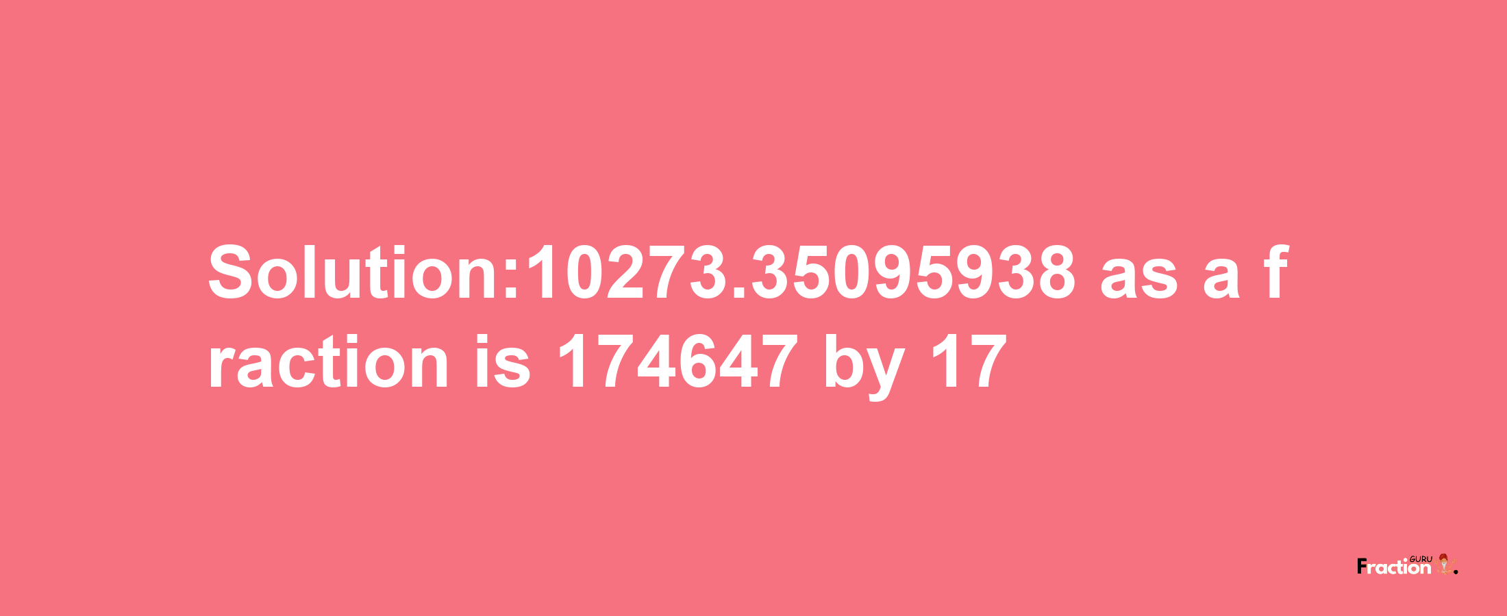 Solution:10273.35095938 as a fraction is 174647/17