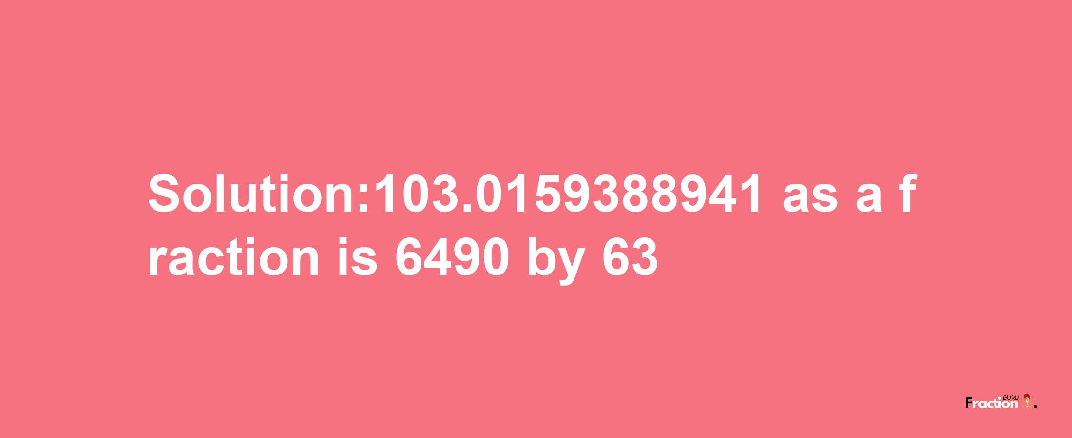 Solution:103.0159388941 as a fraction is 6490/63