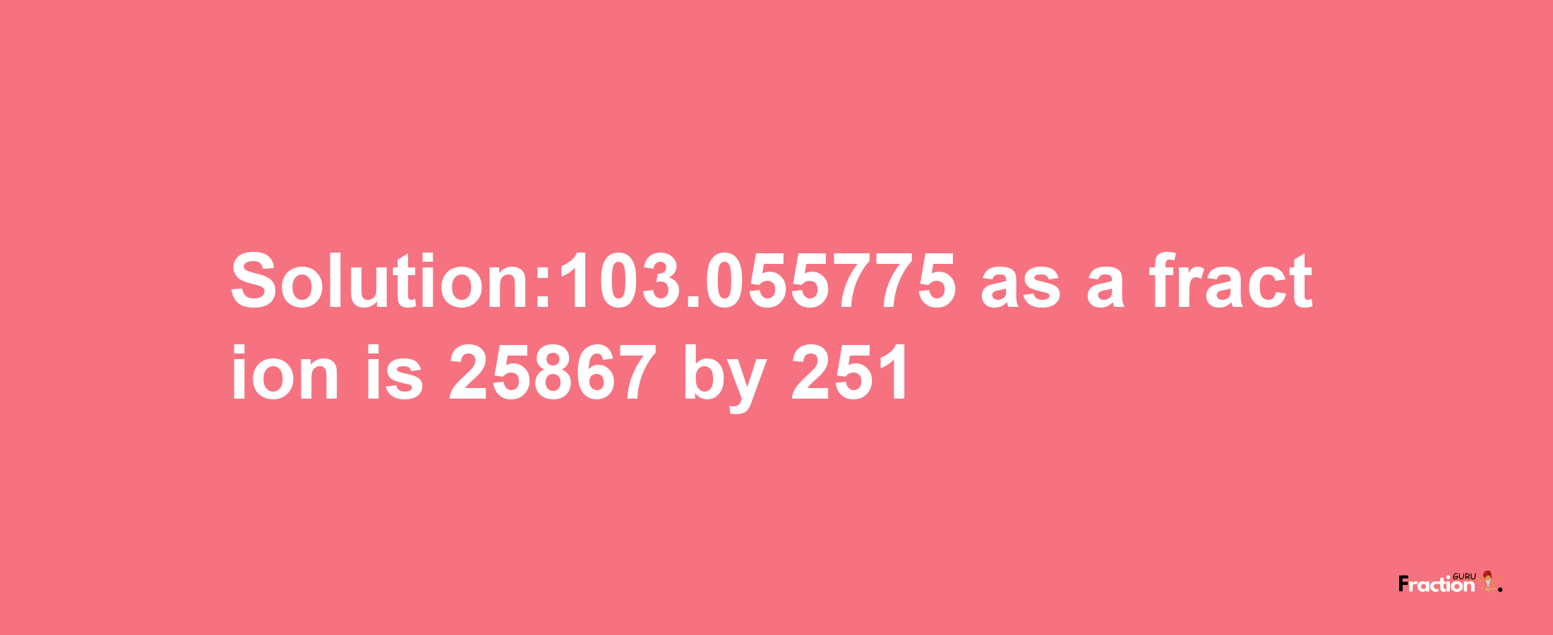 Solution:103.055775 as a fraction is 25867/251