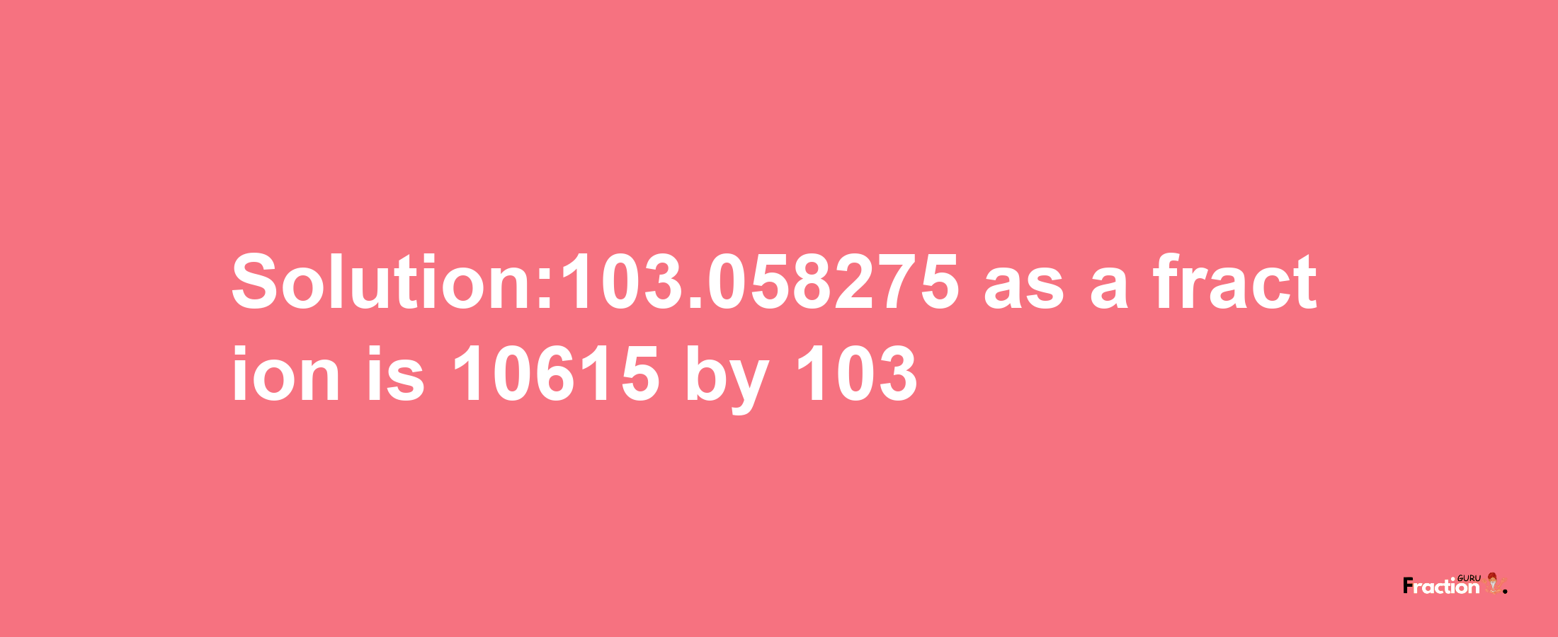 Solution:103.058275 as a fraction is 10615/103