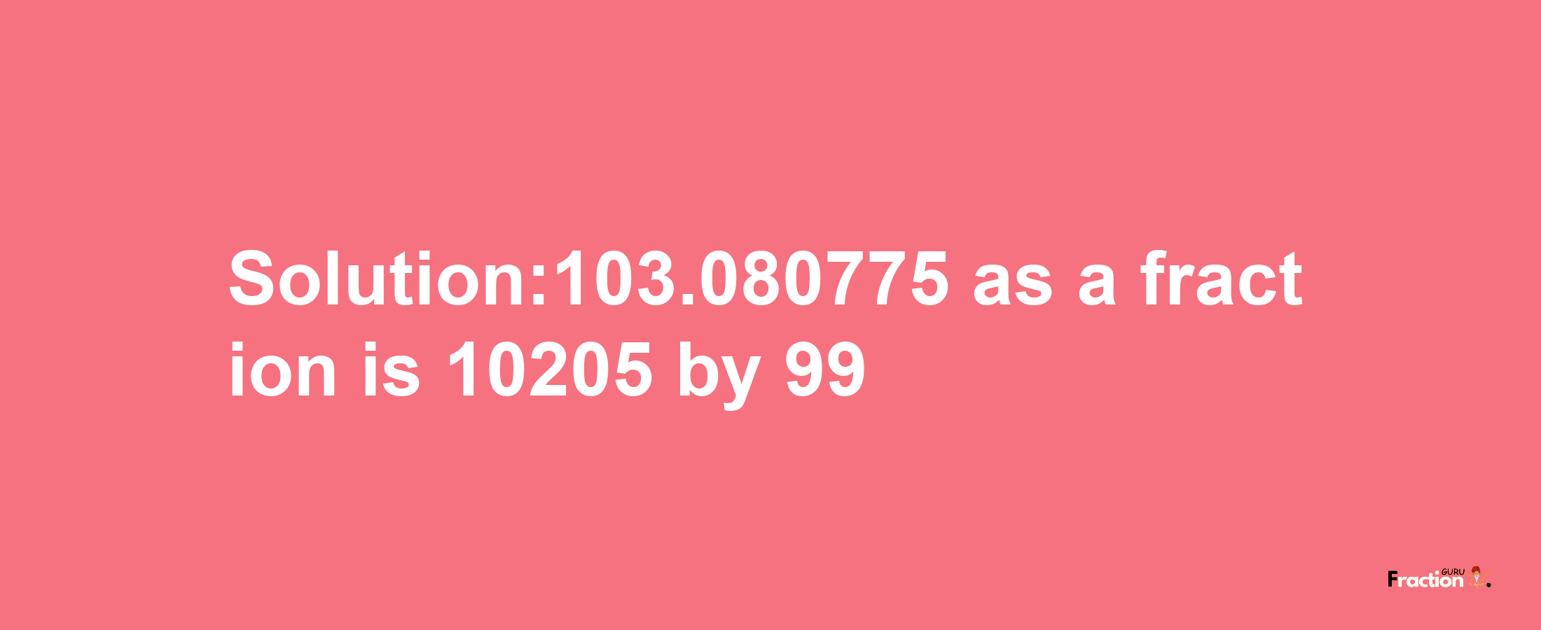 Solution:103.080775 as a fraction is 10205/99