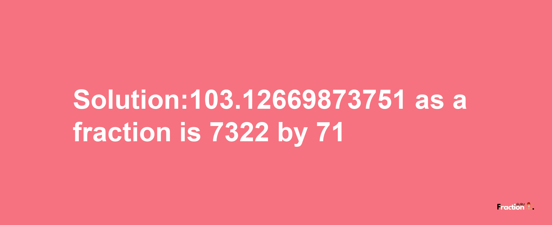 Solution:103.12669873751 as a fraction is 7322/71