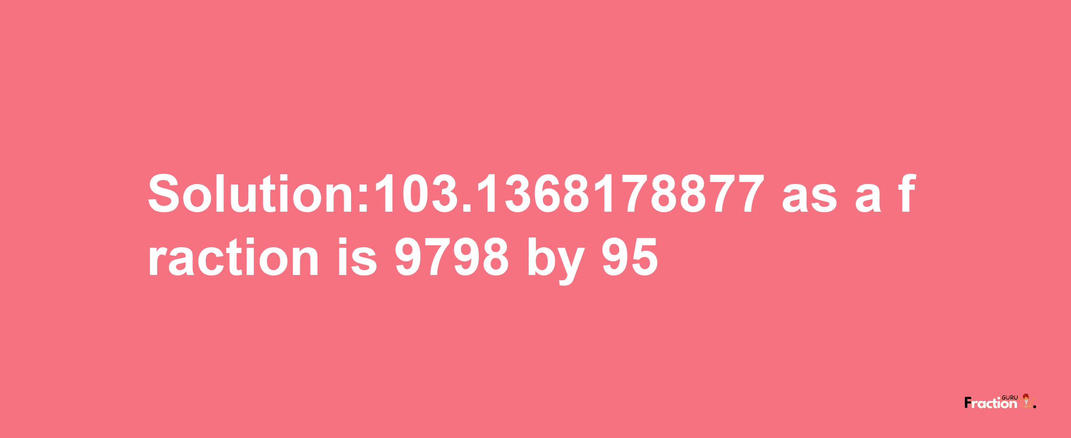 Solution:103.1368178877 as a fraction is 9798/95