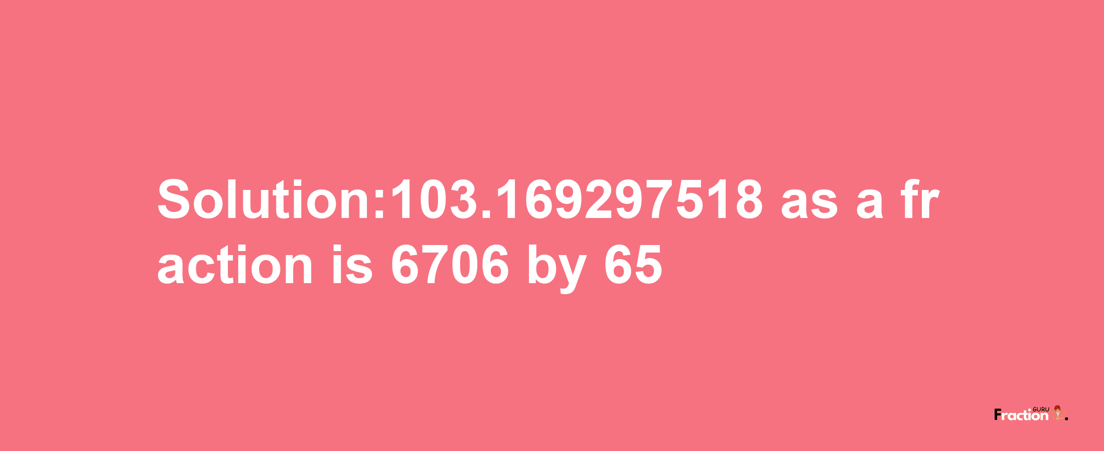 Solution:103.169297518 as a fraction is 6706/65