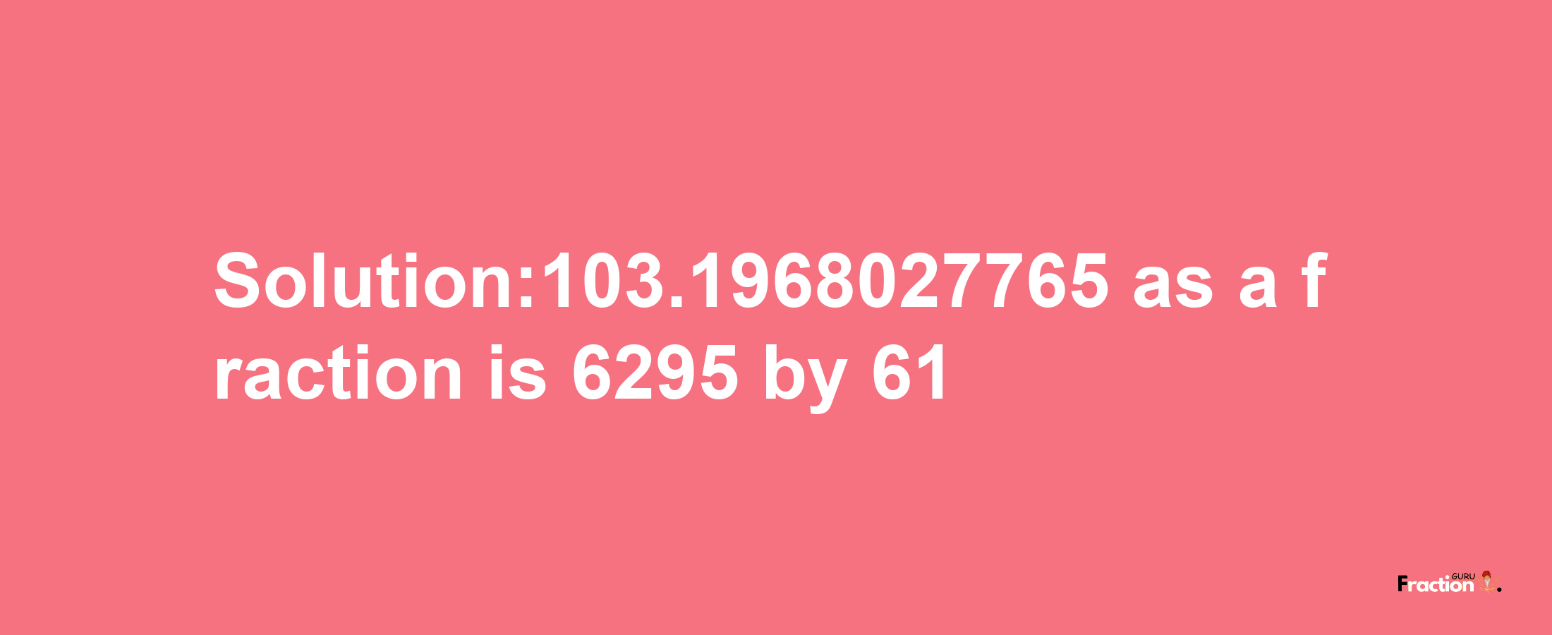 Solution:103.1968027765 as a fraction is 6295/61