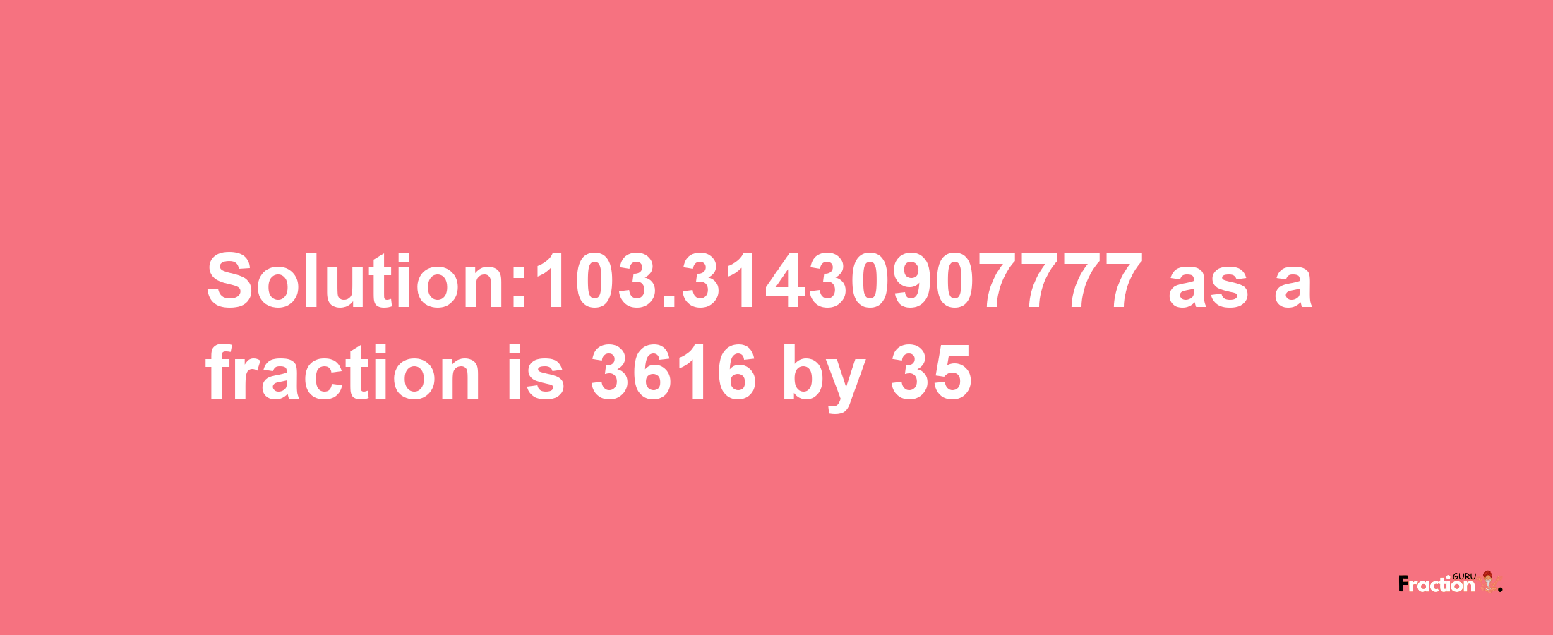 Solution:103.31430907777 as a fraction is 3616/35