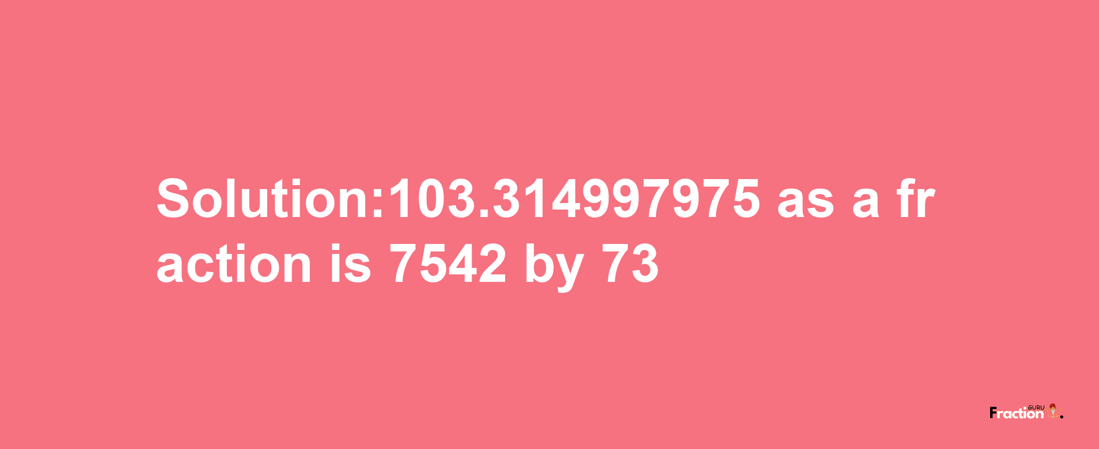 Solution:103.314997975 as a fraction is 7542/73