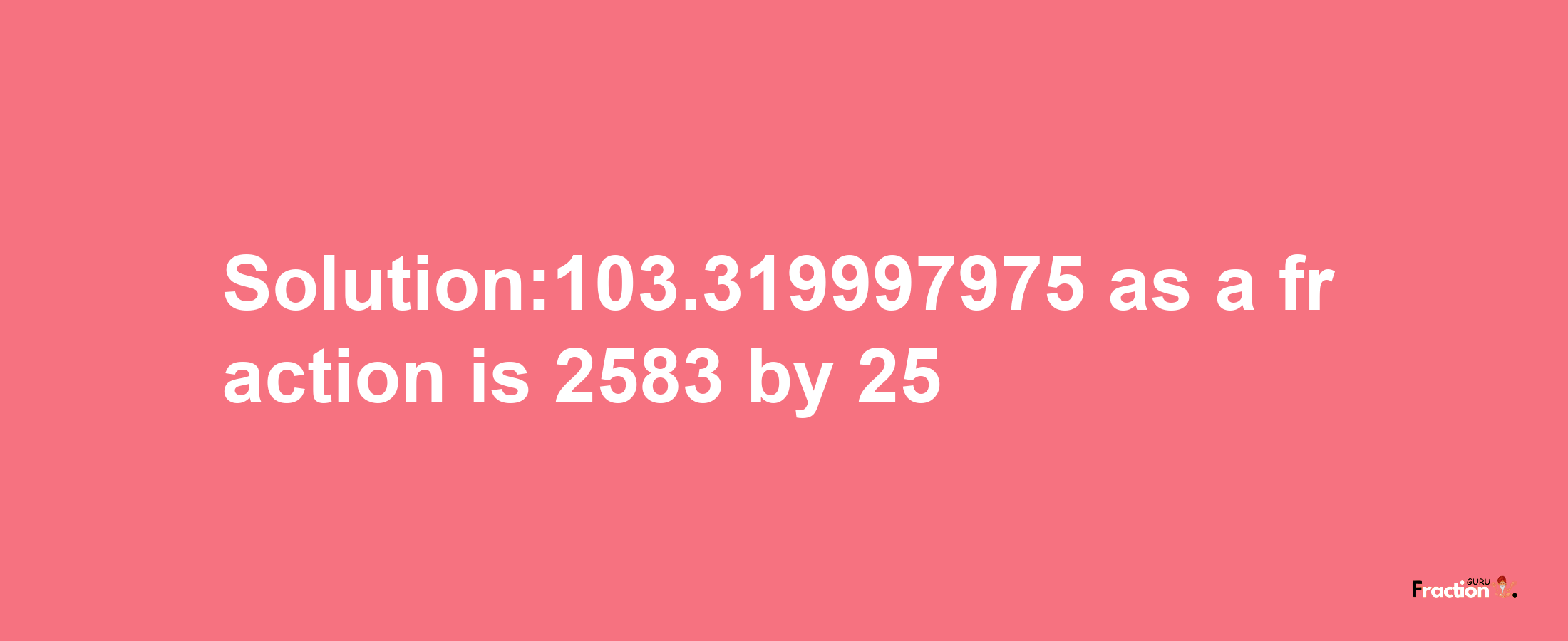 Solution:103.319997975 as a fraction is 2583/25