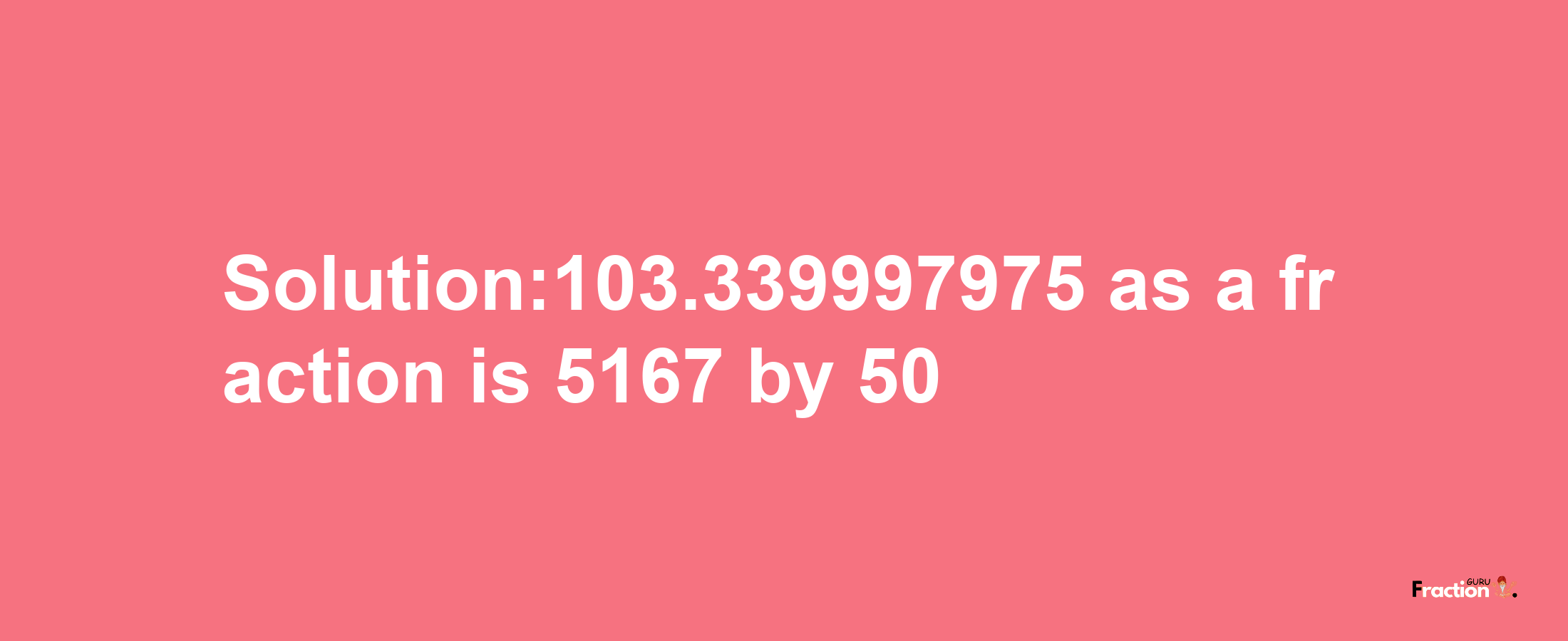 Solution:103.339997975 as a fraction is 5167/50