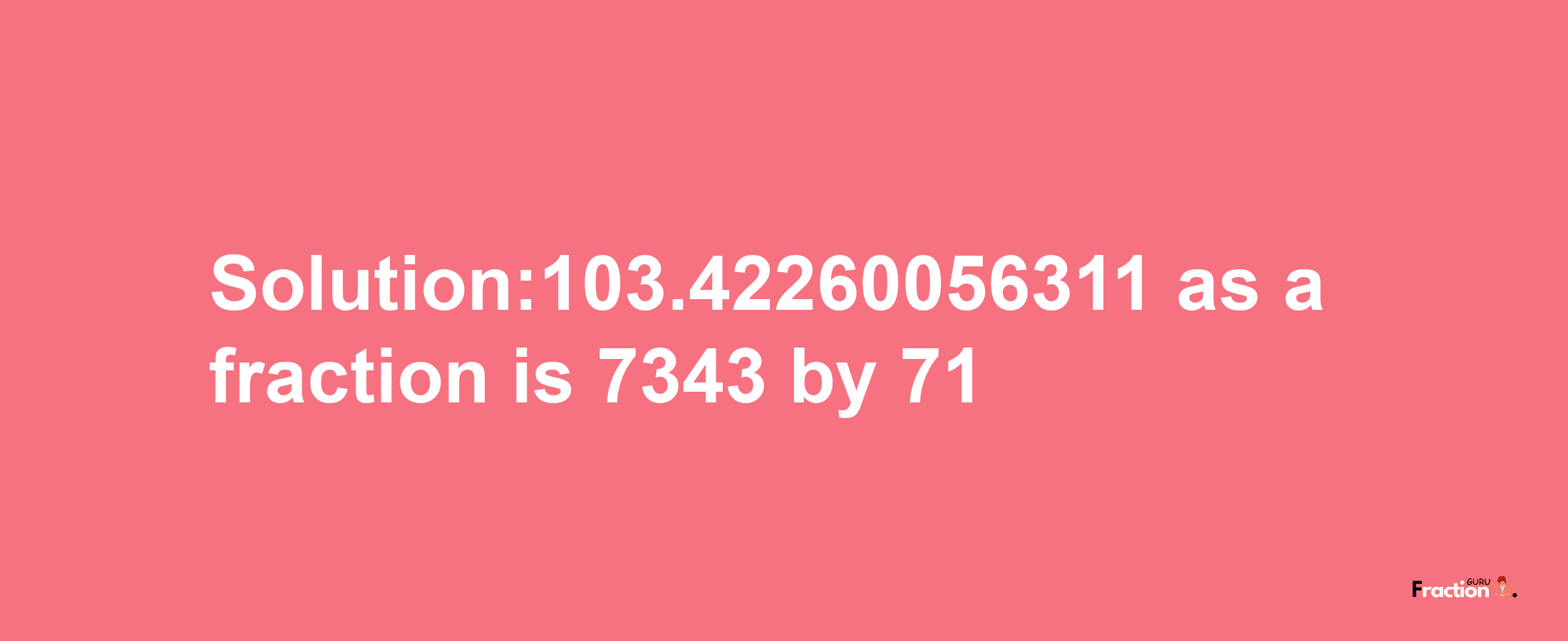 Solution:103.42260056311 as a fraction is 7343/71