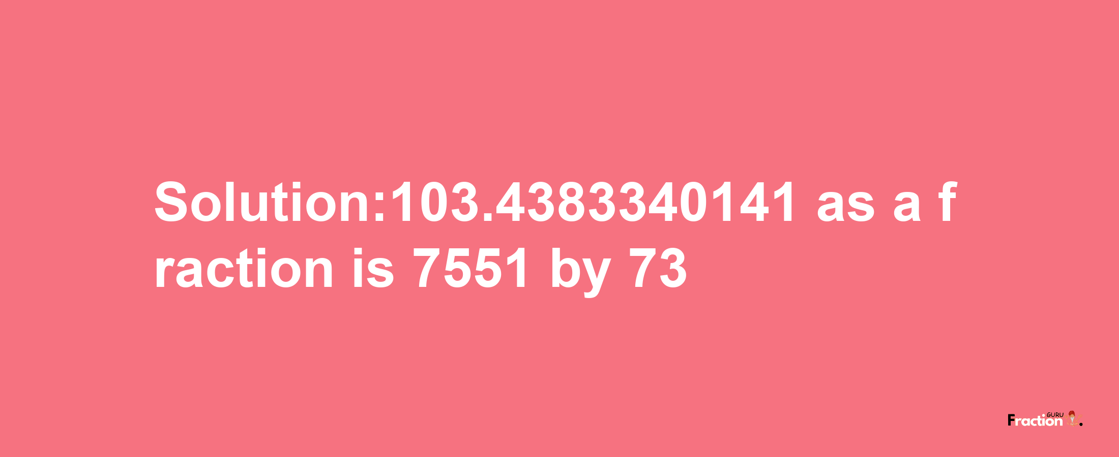 Solution:103.4383340141 as a fraction is 7551/73