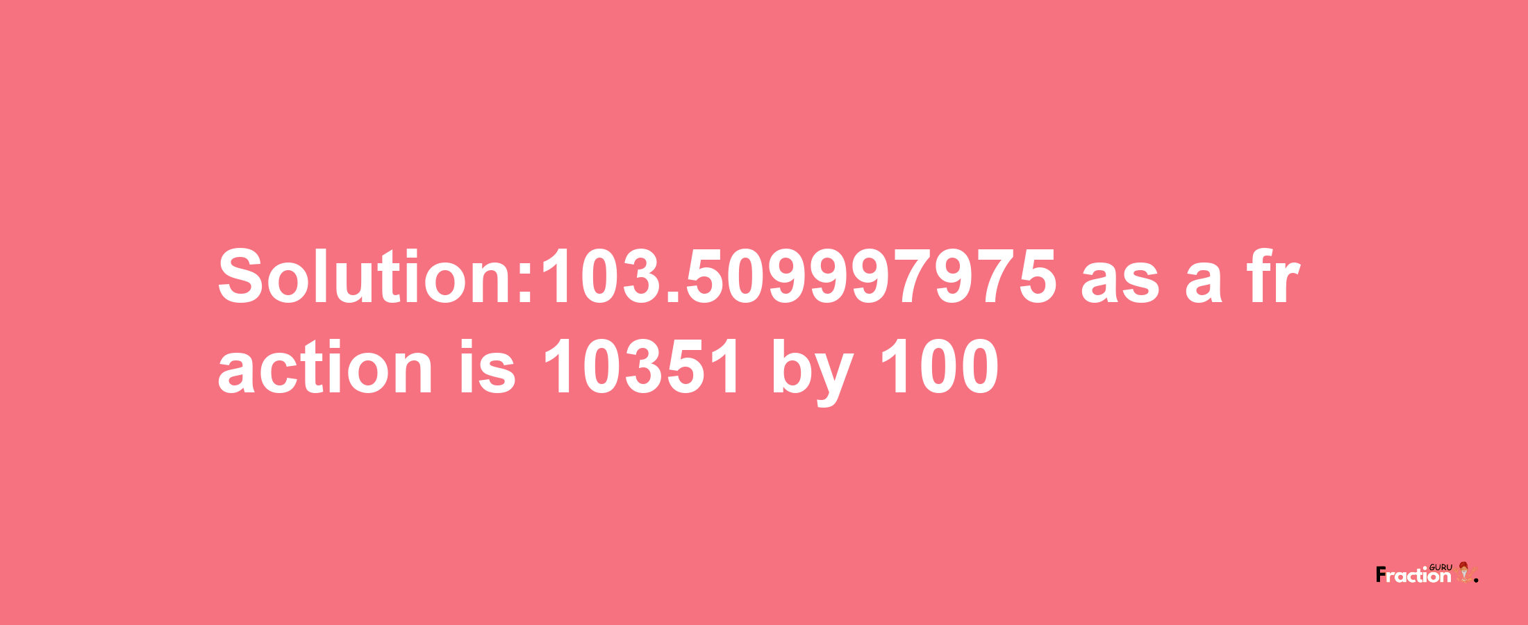 Solution:103.509997975 as a fraction is 10351/100