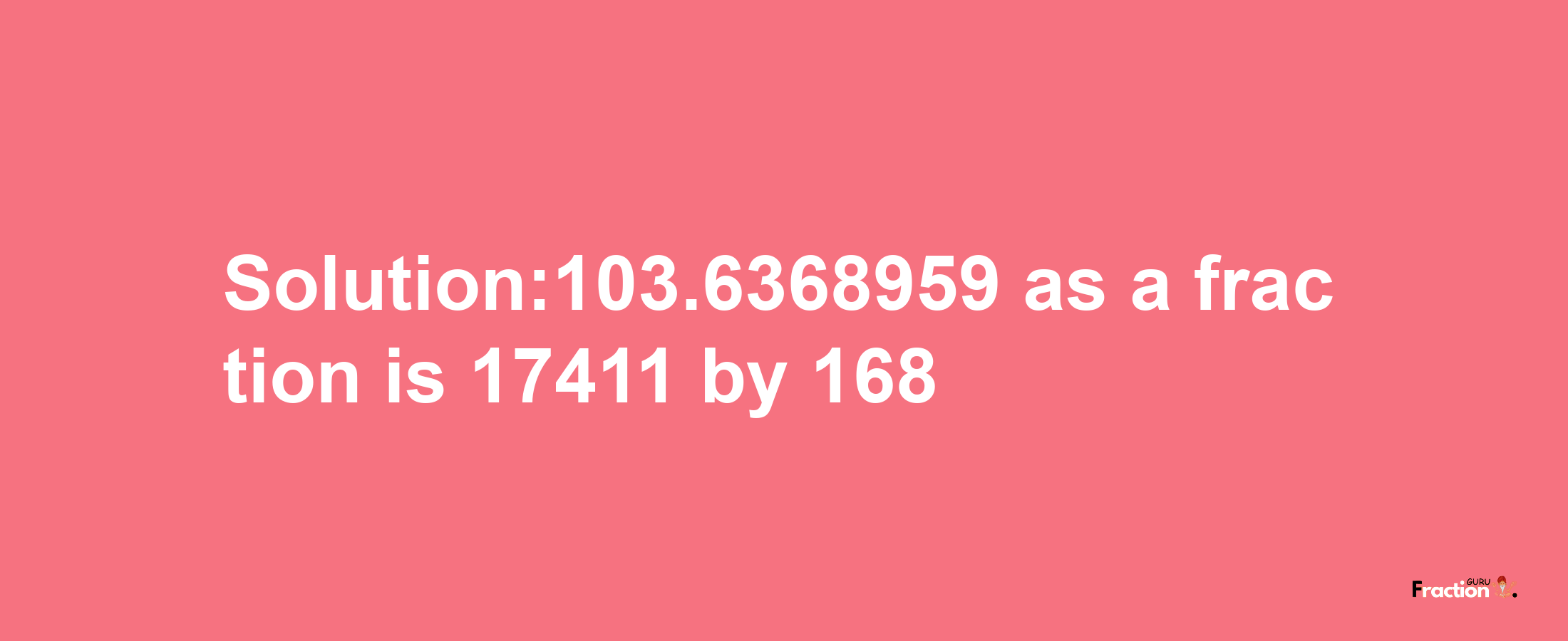 Solution:103.6368959 as a fraction is 17411/168