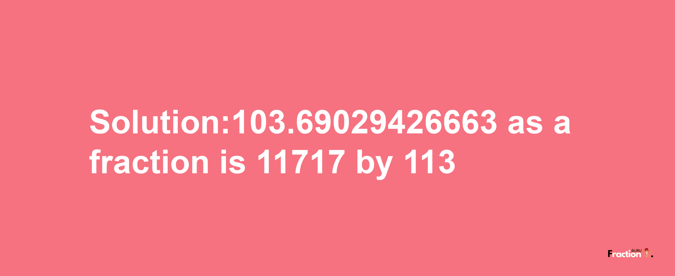 Solution:103.69029426663 as a fraction is 11717/113