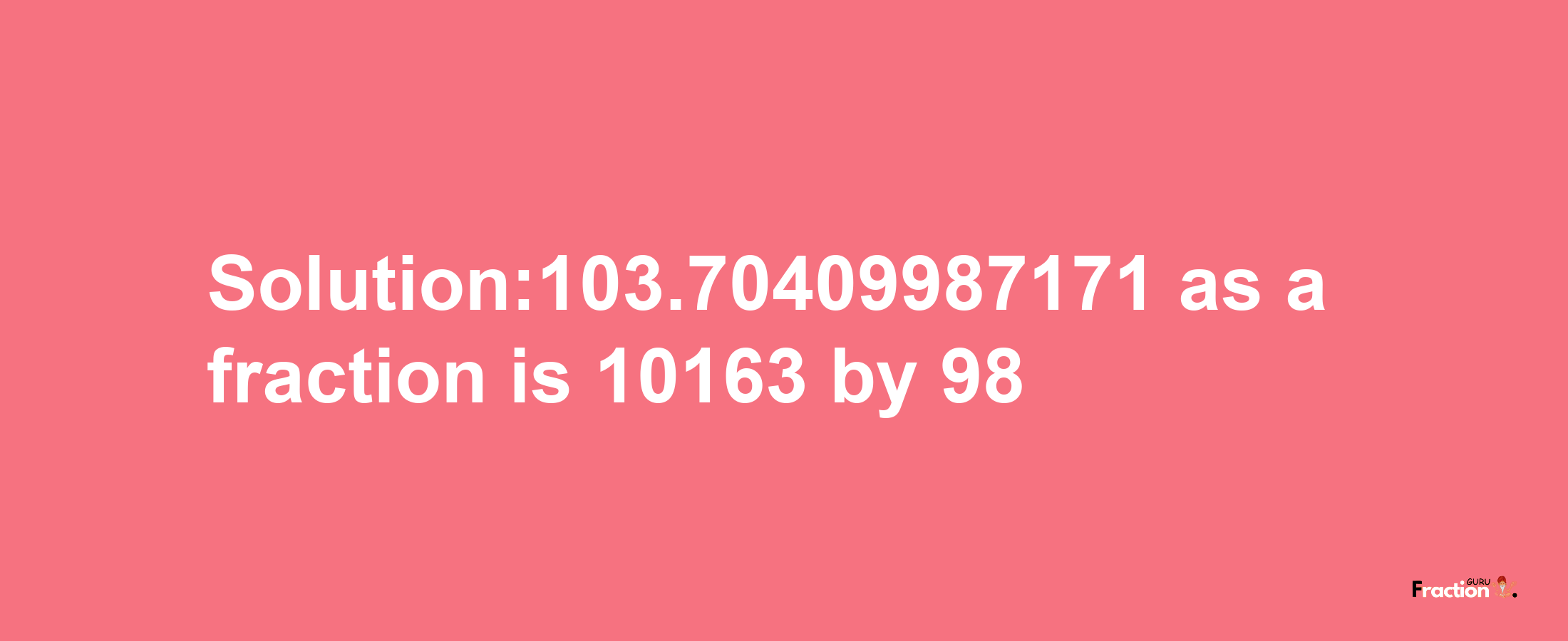 Solution:103.70409987171 as a fraction is 10163/98