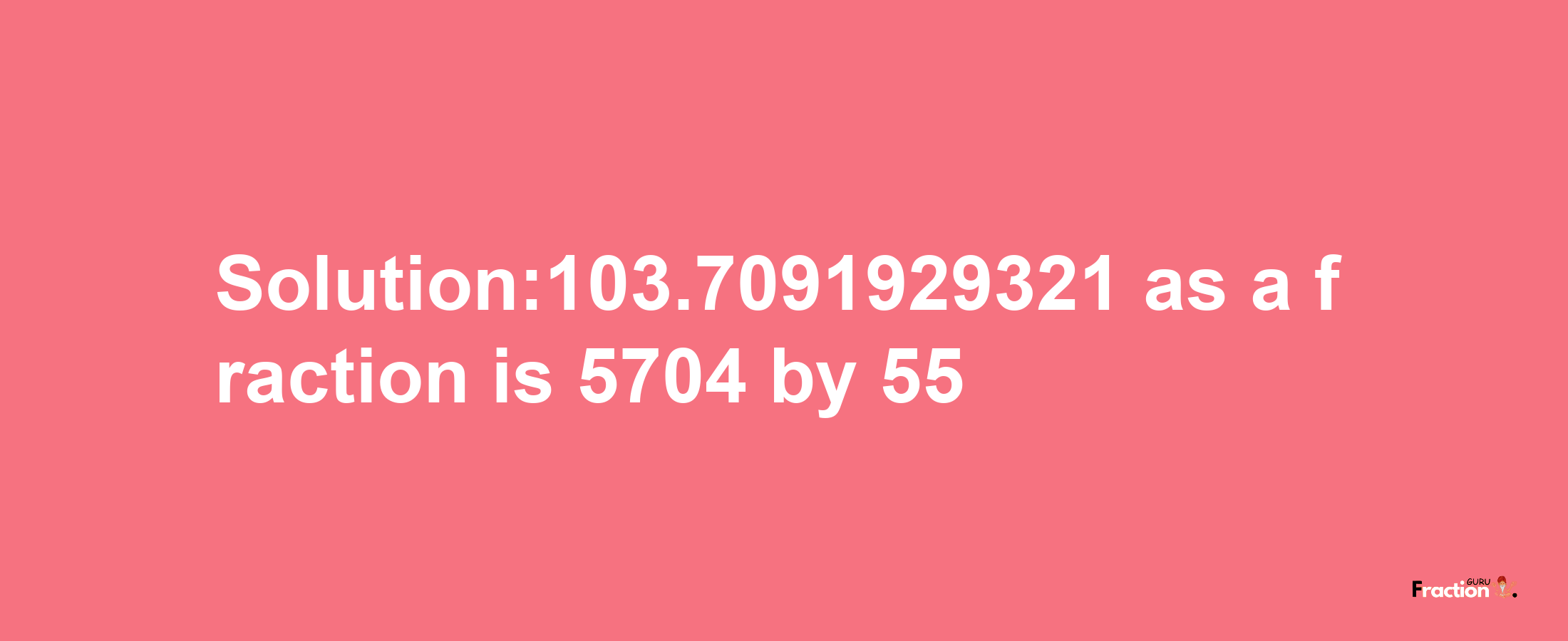 Solution:103.7091929321 as a fraction is 5704/55