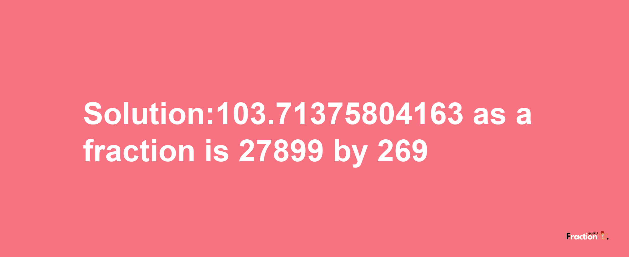 Solution:103.71375804163 as a fraction is 27899/269